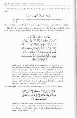 1 
260 An Introduction to the Sciences ol the Qur'aan 
So many, in fact, are the miracles that were given to certain nations, that Allaah 
said, 
"And (just) ask the Children ol Israa'ecl I low many miracles We gave them...!" 
|2:2I1] 
Despite all these miracles, however, the majority of people rejected their prophets. 
The disbelievers of Makkah were no exception to the disbelievers of old, and re-jected 
the call of the Prophet (s^g). They asked him for miracle after miracle: 
{>$*#&&<&<<;&{}))£> 
©X.J i^=vLJlj «il i4&>i U1S k^o c-I*J 
OiJ*trJ t^-^^C^yj^i-i/^u^ C-i» till Oyvjl 
J-*3j c)Uj_«iJs-aj_^_ijL^U^JJ^^iiLy 
«And they say, 'We shall not believe in you until you cause a spring to gusli 
forth from the earth lor us; Or you have a garden ol date palms and grapes, 
and cause rivers to gush forth in their midst abundantly; Or you cause the 
heavens to tall upon us in pieces, as you have pretended, or you bring Allaah 
and the angels before (us) lace-to-lace; Or you have a house ol adornahlc 
material (i.e., gold and silver), or you ascend up into the sky. and even then 
we will put no faith in your ascension until you bring down for us a book 
that we would read!'.Answer them (O Muhammad). 'Glorified be my Lord! 
I am just a man, sent as a Messenger!'- [1 7:90-93 
1 
In another place, the result of the showing of these miracles has been told. 
*»C>« 
' 
..And even ifWe had sent down unto them angels, and the dead had spoken 
to them, and We had gathered together all things before their very eye. 
even then they would not have believed, unless Allaah willed, but most of 
them behave ignorantly!» |6:1 1 1 
 