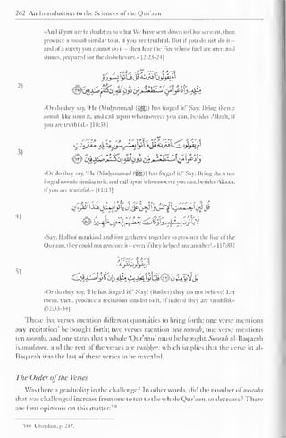 262 An Introduction to the Sciences ofthe Quraan 
"And ifyou are in doubt as to what We have sent down to ( )nr servant, then 
produce a soorah similar to it. it you are truthful. But il you do not do it - 
anil of a surety you cannot do it - then Tear the Fire whose fuel are men and 
stones, prepared lor the disbelievers.' |2:2^-2-l| 
2) 
3) 
4) 
5) 
.' > *u ?>, -M-r  - a 
>> 
•Or do they say. "Me (Muhammad (jgg-)) lias forged it!" Say: Bring then a 
soorah like unto it. and call upon whomsoever you can. besides Allaah. il 
you are truthful." 1 10:3H| 
'"?> ,»-•-> ' *'  
>. 
> "-' s^  -A 
/f?'-. y •*•&*" 
. *t * ' -t'l'" -T '! * *t' 
t^y^c^-^g>»^-^0j.^'0jJo^>-'-'-"- "jl c/'L>g ^L? 
.<( )r do they say, 'He (Muhammad (-^Sp) has lorged ill' Say: Bring then ten 
lorgcd.vo'W;) similar to it, and call upon whomsoever you can. besides Allaah. 
il you are truthful... 1 1 1:13] 
08&jL/$tj^^B^fv^yJ 
•Say: B all of mankind andjinn gathered together to produce the like of the 
Qur'aan, they could not produce it - even ifthey helped one another!." 1 1 7:8S| 
«()r do they say. 'I le has forged it!" Nay! (Rather) they do not believe! Let 
them, then, produce a recitation similar to it. il indeed they are truthful... 
[52:33-34] 
These five verses mention different quantities to bring forth: one verse mentions 
any 'recitation' be bought forth; two verses mention one soorah, one verse mentions 
ten soonihs, and one states that a whole 'Qur'aan' must be brought. Soorah al-Baqarah 
is madanee, and die rest of the verses are malice, which implies thai the verse in al- 
Baqarah was the last of these verses to be revealed. 
The Order ofthe Verses 
Was there a graduality in the challenger In other words, did the number ofsoorahs 
that was challenged increase from one to ten to the whole Qur'aan, or decrease? There-are 
four opinions on this matter: 
5" 
>»8 Ubay.la.it. p. 217. 
 