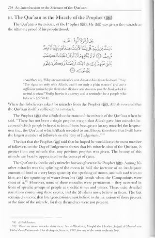 1 
264 An Introduction to the Sciences <>l the Qur'aan 
in. The Qur'aan as the Miracle of the Prophet 
The Qur'aan ht/ie miracle of the Prophet (3g). He (^) was given this miracle as 
the ultimate proof ofhis prophethood. 
/Ja 'JJ=>/j '*£Q djf> j ^<j~^±c£2 
•And they say, 'Why arc not miracles scut down to him from his Lord?' Say: 
"The signs arc only with Allaah. and 1 am only a plain warncr.' /.>• it not a 
sufficient (miracle) for than that Wc have sent down to you the Boo/( which is 
recited to them'.' Verily, herein is a mercy and a reminder lor a people who 
believe".. |29:5()-1 
When the disbelievers asked for miracles from the Prophet ($g). Allaah revealed that 
the Qur'aan itsell is sufficient as a miracle. 
The Prophet (5gg;) also alluded to the status ol the miracle of the Qur'aan when he 
said, "There has not been a single prophet except that Allaah gave him miracles be-cause 
ol which people believed in him. I have been given (as my miracle) the Inspira-tion 
(i.e.. the Qur'aan) which Allaah revealed to me. I hope, therefore, that I will have 
the largest number ol followers on the Day of Judgement. 
" v 
The fact that the Prophet ($g) said that he hoped he would have the most number 
ol followers on the Day of Judgement shows that his miracle, that of the Qur'aan, is 
greater than any miracle that any previous prophet was given. The beauty ol this 
miracle can best be appreciated in the concept ol i'jaaz. 
The Qur'aan is not the only miracle that was given to the Prophet (5^). Among his 
other miracles was the splitting of the moon in half the increase of an inadequate 
amount of food to a very large quantity, the speaking of stones, animals and trees to 
him, and the sprouting of water from his ($£) hands when the Companions were 
short ol it." 
: However, none of these miracles were permanent - they occurred in 
front of specific groups of people at specific times and places. There exist detailed 
narrations concerning these events, and the Muslims must believe in them. The fact 
remains, however, that later generations must believe in the narrations of those present 
at the time ol the miracle, for they themselves were not present. 
iil al-Bukhaarec. 
552 There arc more miracles than these, See .il -W.i.i.l.iVi, Muqbil ilm I la.ulcc. Sahee/i al-Mllsnad nun 
Dalaa ilan-Nubuwuiah, 1 >.ir al-Arqam, Kuwait. I'<X7, tor one ofthe most authentic lists. 
 