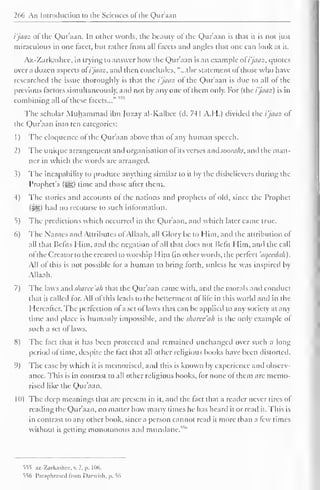 266 An Introduction to the Sciences of the Qur'aan 
i'jaaz of the Qur'aan. In other words, the beauty of the Qur'aan is that it is not just 
miraculous in one facet, but rather trom all facets and angles that one can look at it. 
Az-Zarkashee, in trying to answer how the Qur'aan is an example of i'jaaz, quotes 
over a dozen aspects of i'jaaz, anil then concludes, "...the statement ol those who have 
researched the issue thoroughly is that the i'jaaz of the Qur'aan is due to all of the 
previous factors simultaneously, and not by any one of them only. For (the i'jaaz) is in 
combining all of these facets..." 55S 
The scholar Muhammad ibn Juzay al-Kalbec (d. 741 A.H.) divided the i'jaaz of 
the Qur'aan into ten categories: 
1 
) 
The eloquence of the Qur'aan above that of any human speech. 
2) The unique arrangement and organisation ol its verses and sooraks, and the man-ner 
in which the words are arranged. 
3) The incapability to produce anything similar to it by the disbelievers during the 
Prophet's (#,) time and those after them. 
-1) The stories and accounts of the nations and prophets of old, since the Prophet 
(Sg) had no recourse to such information. 
5) The predictions which occurred in the Qur'aan. and which later came true. 
6) The Names and Attributes ofAllaah, all Glory be to Him, and the attribution of 
all that Befits Him, and the negation of all that does not Befit Him, and the call 
ol the Creator to the created to worship Him (in other words, the perfect 'aqecdah). 
All of this is not possible for a human to bring forth, unless he was inspired by 
Allaah. 
7) The laws and sharee'ah that the Qur'aan came with, and the morals and conduct 
that it called for. All of this leads to the betterment ol life in this world and in the 
Hereafter. The perfection of a set of laws that can be applied to any society at any 
time and place is humanly impossible, and the sharee'ah is the only example of 
such a set of laws. 
8) The fact that it has been protected and remained unchanged over such a long 
period ol time, despite the fact that all other religious books have been distorted. 
9) The ease by which it is memorised, and this is known by experience and observ-ance. 
This is in contrast to all other religious books, for none of them are memo-rised 
like the Qur'aan. 
1 <)) The deep meanings that are present in it, and the fact that a reader never tires of 
reading the Qur'aan, no matter how many times he has heard it or read it. This is 
in contrast to any other book, since a person cannot read it more than a few times 
without it gelling monotonous and mundane. "" 
555 az-Zarkashcc. v. 1, p. 106. 
556 Paraphrased from Darwish, p. 56 
 
