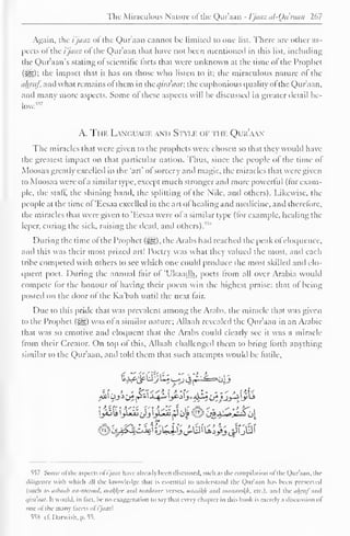 The Miraculous Nature <>t the Quraan - I'jaaz al-Qu man 267 
Again, the i'jaaz ol the Quraan cannot be limited to one list. There are other as-pects 
ol the i'jaaz ol the Qur'aan that have not been mentioned in this list, including 
the Qur'aan's stating of scientific lacts that were unknown at the lime ol the Prophet 
(^): die impact that it has on those who listen to it; the miraculous nature of the 
almif, and what remains ol them in theqira'aat; the euphonious quality ol the Qur'aan, 
and many more aspects. Some ofthese aspects will he discussed in greater detail he-low." 
7 
A. The Languac.k and Style of the Qur'aan 
The miracles that were given to the prophets were chosen so that they would have 
the greatest impact on that particular nation. Thus, since the people ol the time ol 
Moosaa greatly excelled in the "art" ol sorcery and magic, the miracles that were given 
to Moosaa were ofa similar type, except much stronger and more powerful (for exam-ple, 
the staff, the shining hand, the splitting of the Nile, and others). Likewise, the 
people at the time ol 'Ecsaa excelled in the art ol healing and medicine, and therefore, 
the miracles that were given to 'Hesaa were of a similar type (for example, healing the 
leper, curing the sick, raising the dead, and others). 
During the time ofthe Prophet (Jig), the Arahs had reached the peak ofeloquence, 
and this was their most prized art! Poetry was what they valued the most, and each 
tribe competed with others to sec which one could produce the most skilled and elo-quent 
poet. During the annual lair ol 'Ukaadh, poets Irom all over Arabia would 
compete lor the honour of having their poem win the highest praise: that of being 
posted on the door ol the Ka'bah until the next lair. 
Due to this pride that was prevalent among the Arabs, the miracle that was given 
to the Prophet (-gg) was ol a similar nature; Allaah revealed the Qur'aan in an Arabic 
that was so emotive and eloquent that the Arabs could clearly see it was a miracle 
from their Creator. On top of this, Allaah challenged them to bring forth anything 
similar to the Qur'aan. and told them that such attempts would be futile. 
557 Sonic <>l the aspects ofi'jaaz have already been discussed, such as the compilation ofthe Qur'aan. the 
diligence with which all the knowledge thai is essential to understand the Qur'aan has been preserved 
(Mich as iifbaub iin-nmool. />ui^rc ami Jiuitliiiicc verses. iithi>i/(/i ami iihinc'ii>/h, etc.). and the tlliruf 'M* 
,/ira'aal. It would, in Tact, be no exaggeration to say that every chapter in this book is merely a discussion of 
one ofthe many facets ol i'jaaz 
55N cf. Darwish. p. 55. 
 