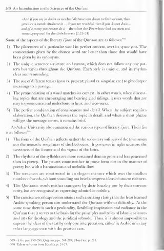 268 An Introduction to the Sciences ot the Quraan 
«And il you are in doubt as to what We have sent down to ( )ur servant, then 
produce asoorah similar to il..., ifyou are truthful. But il you do not do it - 
and ofd surely you cannot do it - then fear the Fire whose fuel are men and 
stones, prepared lor the disbelievers" |2:23-24| 
Some of the aspects of the literary i'jaaz of the Qur'aan are as follows:1'''' 
1 
) 
The placement of a particular word in perfect context, over its synonyms. The 
connotations given by the chosen word arc better than those that would have 
been given by its synonyms. 
2) The unique sentence structure and syntax, which does not follow any one pat-tern 
but varies throughout the Qur'aan. Each style is unic|uc, and its rhythm 
clear and resounding. 
3) The use ofdifferent tenses (past vs. present; plural vs. singular, etc.) to give deeper 
meanings to a passage. 
4) The pronunciation of a word matches its context. In other words, when discuss-ing 
topics that are encouraging anil bearing glad tidings, it uses words that arc 
easy to pronounce and melodious to hear, and vice-versa. 
*>) The perfect combination of concisement and detail. When the subject requires 
elaboration, the Qur'aan discusses the topic in detail, and when a short phrase 
will get the message across, it remains brief. 
Al-Azhar University also summarised the various types of literary i'jaaz. Their list 
is as follows:""' 
1) The form ol the Q)ur'aan reflects nether the sedentary softness of the townsmen 
nor the nomadic roughness ot the Bedouins. It possesses in right measure the 
sweetness of the former and the vigour of the latter. 
2) The rhythms ot the syllables arc more sustained than in prose and less patterned 
than in poetry. The pauses come neither in prose form nor in the manner of 
poetry but with a harmonious and melodic flow. 
3) The sentences arc constructed in an elegant manner which uses the smallest 
number o I words, without sounding too brief, to express ideas of utmost richness. 
4) The Qur'aanic words neither transgress by their banality nor by their extreme 
rarity, but are recognised as expressing admirable nobility. 
5) The conciseness ofexpression attains such a striking clarity that the least learned 
Arabic-speaking person can understand the Qur'aan without difficulty. At the 
same time there is such a profundity, flexibility, inspiration and radiance in the 
Quraan that it serves as the basis for the principles and rides ol Islamic sciences 
and arts for theology anil the juridical schools. Thus, it is almost impossible to 
express the ideas of the text by only one interpretation, either in Arabic or in any 
other language even with the greatest care. 
559 .1. Itr, pps. 199-280; Qauaan. pps. 264-269; Ubaydaai. p. 224. 
S6II Taken verbatim Irom Klialila. p. 24-2 = 
>. 
 