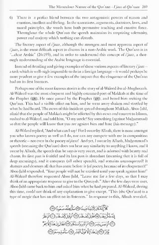 The Miraculous Nature of the Qur'aan - I'jaaz al-Quraan 269 
6) There is a perfect blend between the two antagonistic powers of reason and 
emotion, intellect and feeling. In the narrations, arguments, doctrines, laws, and 
moral principles, the words have both persuasive teaching and emotive force. 
Throughout the whole Qur'aan the speech maintains its surprising solemnity, 
power and majesty which nothing can disturb. 
The literary aspect of i'jaaz, although the strongest and most apparent aspect of 
i'jaaz, is the most difficult aspect to discuss in a non-Arabic work. The Qur'aan is in 
"...clear Arabic" (26:195), and in order to understand this concept o! i'jaaz, a thor-ough 
understanding of the Arabic language is essential. 
Instead ol detailing and giving examples of these various aspects of literary i'jaaz — 
a task which is well-nigh impossible to do in a foreign language - it would perhaps be 
more prudent to give a few examples of the impact that the eloquence of the Qur'aan 
had on its first listeners. 
Perhaps one of the most famous stories is the story of al-Walced ibn al-Mugheerah. 
Al-Waleed was the most eloquent and highly esteemed poet of Makkah at the time of 
the Prophet (-j^g). He once passed by the Prophet (^), and heard him reciting the 
Qur'aan. This had a visible effect on him, and he went away shaken and startled by 
what he had heard. The news of this incident spread throughout Makkah. Aboo Jahl, 
afraid that the people ofMakkah might be affected by this news and convert to Islaam, 
rushed to al-Walecd. and told him, "O my uncle! Say something (against Muhammad) 
so that the people will know that you are against him and hate (his message)." 
Al-Waleed replied, "And what can I say? For I swear by Allaah, there is none amongst 
you who knows poetry as well as I do, nor can any compete with me in composition 
or rhetoric - not even in the poetry oljinnsl And yet, I swear by Allaah, Muhammad's 
speech (meaning the Quraan) does not bear any similarity to anything I know, and I 
swear by Allaah, the speech that he says is very sweet, and is adorned with beauty and 
charm. Its first part is fruitful and its last part is abundant (meaning that it is full of 
deep meanings), and it conquers (all other speech), and remains unconquered! It 
shatters and destroys all that has come before it (of poetry, because of its eloquence)!" 
Aboo Jahl responded, "Your people will not be satisfied until you speak against him!" 
Al-Walecd therefore requested Aboo Jahl, "Leave me for a few days, so that I may 
think of an appropriate response to give to tfie Quraysh." After the tew days were over, 
Aboo Jahl came back to him and asked him what he had prepared. Al-Waleed, during 
this time, could not think of any explanation to give except, "This (the Qur'aan) is a 
type of magic that has an effect on its listeners." In response to this, Allaah revealed. 
iSJQ^L. aJjAS<^r^U>"^' %-»iilxJ^sM 
 