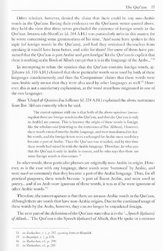 The Qur'aan 27 
Other scholars, however, denied the claim that there could be any non-Arabic 
words in the Qur'aan. Basing their evidences on the Qur'aanic verses quoted above, 
they held the view that these verses precluded the existence of foreign words in the 
Qur'aan. Imaam ash-Shaali'ee (d. 204 A.H.) was particularly strict in this matter, for 
he wrote concerning some grammarians ot his time, "And some have spoken in this 
topic (of foreign words in the Qur'aan), and had they restrained themselves from 
speaking it would have been better, anil safer tor them! For some ol them have pre-sumed 
that the Qur'aan is part Arabic and part foreign! Yet the Qur'aan is explicit that 
there is nothing in the Book ofAllaah except that it is in the language of the Arabs..." 54 
In attempting to refute the opinion that the Qur'aan contains foreign words, at- 
Tabaree (d. 310 A.H.) claimed that these particular words were used by both of these 
languages simultaneously, and thus the Companions' claims that these words were 
non-Arabic only meant that they were also used by other languages as well. 
,s How-ever, 
this is not a satisfactory explanation, as the word must have originated in one of 
the two languages. 
Aboo 'Ubayd al-Qaasim ibn Sallaam (d. 224 A.H.) explained the above narrations 
from Ibn 'Abbaas correctly when he said, 
The correct opinion with me is thai hoih of the ahove opinions | mean-ing 
that there are foreign words in the Qur'aan, anil thai the Qur'aan is only 
in Arabic] arc correct. This is because the origin of these words is foreign, 
like the scholars said | referring to the narrations of Ibn 'Abbaas|. However, 
these words entered into the Arabic language, and were transformed to Ara-bic 
words, and the foreign letters were exchanged for Arabic ones, until they 
became a part ol Arabic. Then the Qur'aan was revealed, and by this time 
these words had mixed in with the Arabic language. Therefore, he who says 
that the Qur'aan is only in Arabic is correct, and he who says that there are 
some foreign words '" 
is also correct. 
In other words, these particular phrases arc originally non-Arabic in origin. How-ever, 
as is the case with any language, these words were 'borrowed' by Arabic, and 
were used so commonly that they became a part of the Arabic language. Thus, tor all 
practical purposes, these words became 'a part of fluent Arabic, and were used in 
poetry... and if an Arab were ignorant of these words, it was as if he were ignorant ot 
other Arabic words.' 17 
Therefore, the correct opinion is that there are no non-Arabic words in the Qur'aan, 
although there arc words that have non-Arabic origins. Due to the continued usage of 
these words by the Arabs, however, they can no longer be considered foreign. 
The next part of the definition o! the Qur'aan states that it is the '...Speech (kalaam) 
ofAllaah... ' The Qur'aan is the Speech (k,itlaai>i) ofAllaah, that He spoke in a manner 
34 az-Zarkashce, v. 1, p. 287, quoting from ar-Risaalah. 
35 as-Suyootee, v. 1 , p. 1 78. 
36 az-Zarkashce, v.l.p. 290. 
37 az-Zarkashee, v. 1 . p. 289. 
 