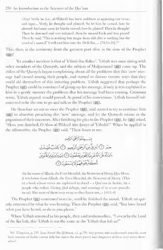 270 An Introduction to the Sciences of the Qur'aan 
•Nay! Verily he (i.e.. al-Waleed) has been stubborn in opposing our verses 
and signs... Verily, he thought and plotted; So let him he cursed, how he 
plotted! And once more let him be cursed; how he plotted! Then he thought 1 
Then he Frowned anil was irritated: then he turned back and was proud! 
Then he said. "This is nothing but magic trom old; this is nothing but the 
word ofa mortal!' I will cast him into the Hell -lire..." [74:16-26].'" 
This, then, is the testimony from the greatest poet alive at the time of the Prophet 
Yet another incident is that of'Utbah il)ii Rabee". 'Uthali was once sitting with 
other members of the Quraysh, and the subject of Muhammad (%£?,) came up. The 
elders of the Quraysh began complaining about all the problems that this 'new' mes-sage 
had caused among their people, and started to discuss various ways that they 
could rid themselves ol this irritating problem. 'Utbah suggested that perhaps the 
Prophet (£g) could be convinced ofgiving up his message, if only it was explained to 
him in a gentle manner the problems that his message had been causing. Common 
sense, Utbah argued, would prevail. As proof ol his convictions, Utbah himsell vol-unteered 
to be the one to go and talk to the Prophet (*ig). 
He therefore set out to meet the Prophet (-^g), and started to try to convince him 
{$£,) t<> abandon preaching this 'new' message, and let the Quraysh return to the 
paganism oftheir ancestors. After finishing his plea to the Prophet (i^g), he (-gg) asked, 
"Have you finished, O Aboo al-Waleed (.hc /(itiiytt of'Utbah)?" When he applied in 
the affirmative, the Prophet (^g) said, "Then listen to me: 
• In the name ol Allaah. the Fver-Merciful, the Bestowcrol Mercy. {Jaa Mean. 
A revelation from Allaah. the Ever-Merciful, the Bestower ol Mercy. (This 
is) a book whose verses are explained in detail - a Qur'aan in Arabic, lor a 
people who reflect. Giving glad tidings, and warning ol (a severe punish-ment). 
But most of them turn away, so they listen not |-M:1-4| 
The Prophet (3§§) continued to recite, until he finished ihcsoonih. 'Utbah sal qui-etly, 
entranced by what he was hearing. Then the Prophet («gg) said. "You have heard 
what you have heard, so do as you please." 
When 'Utbah returned to his people, they said to themselves, "I swear by the Lord 
of the Ka'bah, this 'Utbah is not the same as the 'Utbah that left us!" 
"-ill Ubaydaat, p. 225* from Seerah Ibn IJjslnuini. v.l. p.27o. Any person who understands even the most 
basic amount ofArabic cannot help Inn notice the sheer power ami eloquence ofthese very verses them-selves! 
 