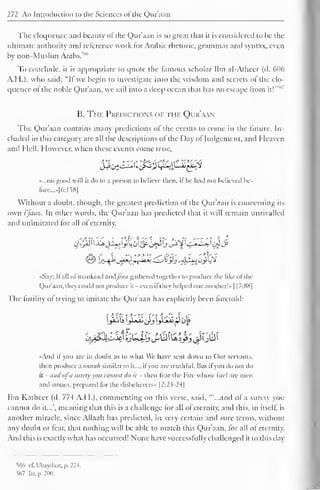 272 An Introduction to the Sciences of the Qur'aan 
The eloquence and beauty of the Qur'aan is so great that it is considered to be the 
ultimate authority and reference work for Arabic rhetoric, grammar and syntax, even 
by non-Muslim Arabs. 
To conclude, it is appropriate to quote the famous scholar Ibn al-Atheer (d. 606 
A.H.). who said: "II we begin to investigate into the wisdom and secrets of the elo-quence 
s 
ol the noble Qur'aan, we sail into a deep ocean that has no escape from it!" 
B. The Predictions of the Qur'aan 
The Qur'aan contains many predictions of the events to come in the future. In-cluded 
in this category are all the descriptions of the Day ol Judgement, and Heaven 
and Hell. However, when these events come true. 
d£byZ£&'ifS2 f£J$-j£>{k*i 
«.,.no good will it do to a person to believe then, il he hail not believed bc-fore... 
»|6:158| 
Without a doubt, though, the greatest prediction of the Qur'aan is concerning its 
own i'jaaz. In other words, the Qur'aan has predicted that it will remain unrivalled 
and unimitated for all of eternity. 
«Say: II all of mankind and//'/;/; gathered together to produce the like ofthe 
Qur'aan. they could not produce it even il they helped one another! » 1 17:88] 
The (utility ol trying to imitate the Qur'aan has explicitly been foretold: 
«And if you are in doubt as to what We have sent down to Our servants, 
then produce a soorah similar to it..., ifyou are truthful. But il you do not do 
it - and ofa surety you cannot do it - then fear the Fire whose fuel are men 
and stones, prepared lor the disbelievers" |2:2?-24| 
Ibn Katheer (d. 774 A.H.), commenting on this verse, said, ""...and of a surety you 
cannot do it...", meaning that this is a challenge for all of eternity, and this, in itself, is 
another miracle, since Allaah has predicted, in very certain and sure terms, without 
any doubt or fear, that nothing will be able to match this Qur'aan, for all of eternity. 
And this is exactly what has occurred! None have successfully challenged it to this day 
566 cl". Ubaydaat. p. 224. 
567 Itr. p. 200. 
 
