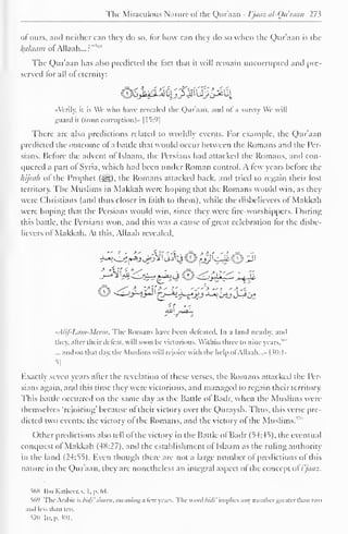 The Miraculous Nature of the Quraan - I'jaaz al-Quraan 27 ^ 
of ours, anil neither can they do so, for how can they ilo so when the Quraan is the 
kalaatn ofADaafc...?"1" 
The Quraan has also predicteil the fact that it will remain uncorrupted and [ire-served 
for all of eternity: 
^j^iMyJ^Q^^[ 
"Verily, it is We who have revealed the Qur'aan, ami ol a surety We will 
guard it (from corruption)" 11^:9| 
There are also predictions related to worldly events. For example, the Qur'aan 
predicted the outcome of a battle that would occur between the Romans and the Per-sians. 
Before the advent ofTslaam, the Persians had attacked the Romans, and con-quered 
a part of Syria, which had been under Roman control. A tew years before the 
hijrah of the Prophet (S^g). the Romans attacked back, ami tried to regain their lost 
territory. The Muslims in Makkah were hoping that the Romans would win, as they 
were Christians (and thus closer in faith to them), while the disbelievers of Makkah 
were hoping that the Persians would win, since they were fire-worshippers. During 
this battle, the Persians won, and this was a cause of great celebration for the disbe-lievers 
ol Makkah. At this, Allaah revealed. 
-A/if- 1 .itiii-Mcaii. The Romans have been defeated. In a land nearby, and 
they, alter their defeat, "ill soon be victorious. Within three to nine years,"" 
... and on that day. the Muslims will rejoice with the help ol Allaah. ..>• 
| JO: 1- 
5j 
Exactly seven years after the revelation of these verses, the Romans attacked the Per-sians 
again, and this time they were victorious, and managed to regain their territory. 
This battle occurred on the same day as the Battle of Badr, when the Muslims were 
themselves 'rejoicing' because of their victory over the Quravsh. Fhus, this verse pre-dicted 
two events: the victory of the Romans, and the victory of the Muslims.""" 
Other predictions also tell ol the victory in the Battle ol Badr (54:45). the eventual 
conquest of Makkah (4X:27). and the establishment ol Islaam as the riding authority 
in the land (24:55). Even though there are not a large number of predictions of this 
nature in the Qur'aan, they are nonetheless an integral aspect of the concept ol i'jaaz. 
568 Ibn Kathcer.v. t. p. 64. 
%'> The Arabic is bid}' s'meen, meaning a few years. The weird biili' implies any number greater than two 
and less than ten. 
S7U Iir. p. $01. 
 