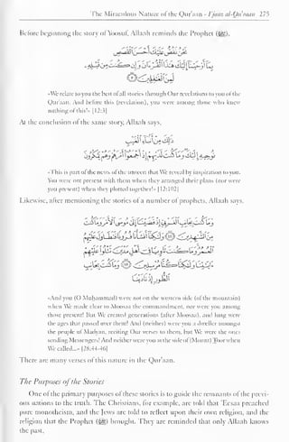 The Miraculous Nature of the Qur'aan - I'juaz al-Quraan 275 
Before beginning the story of Ybosuf. Allaah reminds the Prophet ($g), 
•Wc relate to you the best ol all stories through Our revelations to you ol the 
Quraan. And before this (revelation), you were among those who knew 
nothing of this!»> [I2:3| 
At the conclusion ol the same story, Allaah says, 
•This is pan ol the news ol tin- unseen that We reveal by inspiration to you. 
You were not present with them when they arranged their plans (nor were 
you present) when they plotted together'- |12:102| 
Likewise, after mentioning the stories of a number of prophets, Allaah says. 
LiejJU^ll^SbLijl^^j^^M^b", 
And you (O Muhammad) were not on the western side (of the mountain) 
when We made clear to Moosaa the commandment, nor were you among 
those present! Hut We created generations (alter Moosaa). mh long were 
the ages that passed over them! And (neither) were you a dweller amongst 
the people ol iVladyan. reciting Our verses to them, but We were the ones 
sending Messengers! And neitherwere you at the side ol (Mount) Toorwhen 
We called...- |2H:44-4(.| 
There are many verses of this nature in the Qur'aan. 
The Purposes ofthe Stories 
One of the primary purposes of these stories is to guide the remnants of the previ-ous 
nations to the truth. The Christians, lor example, are told that 'F.csaa preached 
pure monotheism, and the Jews are told to reflect upon their own religion, and the 
religion that the Prophet ($g) brought. They are reminded that only Allaah knows 
the past. 
 