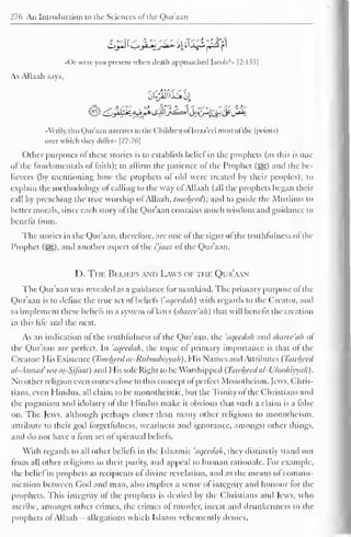 276 An Introduction to the Sciences of the Qur'aan 
Or were you present when death approached )acobr» [2:133] 
As Allaah says. 
••Verily, this Qur'aan narrates to the Children of Israa'ccl most ol the (points) 
over which they differ» [27:76] 
Other purposes of these stories is to establish bcliel in the prophets (as this is one 
of the fundamentals of faith); to affirm the patience ol the Prophet (jjjJD anil the be-lievers 
(by mentioning how the prophets of old were treated by their peoples); to 
explain the methodology ol calling to the way of Allaah (all the prophets began their 
call by preaching the true worship of Allaah, tawhecd); and to guide the Muslims to 
better morals, since each story of the Qur'aan contains much wisdom and guidance to 
benefit Irom. 
The stories in the Qur'aan. therefore, arc one of the signs of the truthfulness ofthe 
Prophet (i^g), and another aspect of the i'jaaz of the Qur'aan. 
I ). Thf. Beliefs and Laws of the Qur'aan 
The Qur'aan was revealed as a guidance tor mankind. The primary purpose of the 
Qur'aan is to define the true set of beliefs ('aqecdah) with regards to the Creator, and 
to implement these beliefs in a system of laws (sharec'ah) that will benefit the creation 
in this life and the next. 
As an indication of the truthfulness of the Qur'aan, the 'aqecdah and sharec'ah of 
the Qur'aan are perfect. In 'aqecdah, the topic of primary importance is that of the 
Creator: His Existence (Tawhecd ar-Ruhoobiyvah), His Names and Attributes (Tawhecd 
al-Asmaa' wa as-SJfaat) and His sole Right to be Worshipped (Tawhecdal-Uloohiyyah). 
No other religion even comes close to this concept of perfect Monotheism. Jews, Chris-tians, 
even I lindus, all claim to be monotheistic, but the Trinity of the Christians and 
the paganism and idolatry of the I lindus make it obvious that such a claim is a false 
on. The Jews, although perhaps closer than many other religions to monotheism, 
attribute to their god forget fulness, weariness and ignorance, amongst other things, 
and do not have a firm set of spiritual beliefs. 
With regards to all other beliefs in the Islaamic 'aqecdah, they distinctly stand out 
from all other religions in their purity, and appeal to human rationale. For example, 
the bcliel in prophets as recipients of divine revelation, and as the means ol commu-nication 
between Cod and man, also implies a sense ol integrity and honour lor the 
prophets. This integrity of the prophets is denied by the Christians and Jews, who 
ascribe, amongst other crimes, the crimes of murder, incest and drunkenness to the 
prophets ol Allaah allegations which Islaam vehemently denies. 
 