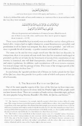 278 An Imroikiction to the Sciences of the Qur'aan 
...and treat them (your wives) with equity and kindness..." |4:19| 
It clearly defined the roles ofmen and women, in a manner that is in accordance with 
the way they were created: 
Men are the protectors and maintaincrsol women, becauseAUaah lias made 
oiu ol diem to excel the other, and because they (men) spend to support 
them (women)...» |4:34| 
These verses, it should be kept in mind, were revealed in a society where girls were 
buried alive, women had no rights whatsoever, sexual licentiousness prevailed, and 
prostitution in all its forms was rampant. Yet, these verses provided - and will con-tinue 
to provide for all ol eternity - a perfect marital and familial set of laws. 
The same can be said for every single moral issue that the Qur'aan discusses. In 
comparison, there is no system ol man-made laws that has remained unchanged or 
provided a perfect set ol rules for the betterment of society. If the constitution of any 
country is examined, one will find discrepancies, absurd laws, and discriminatory 
and unjust legislations. In addition, such constitutions will never remain constant, 
but instead change with the passage ol time. This is one of the strongest proofs of the 
inherent deficiency in these laws.17-' 
In conclusion, the 'aqecdah and sharee'ah of Islaam are further proofs for the i'jaaz 
of the Qur'aan, since they provide lor a perfect code of beliefs and system of laws for 
all ol humanity. 
E. The Scientific Fa< ts < if ti ik Qur'aan 
One of the more popular aspects of the i'jaaz of the Qur'aan in these times con-cerns 
its comments on aspects of science that the Prophet (-^) and his people could 
not have known about. There are a number of books written about this topic, perhaps 
the most popular being Maurice Bucaille's The Bible, the Our an, and Science?73 
572 The American Constitution, lor example, initially equated a black slave u> three-fifths of a whit-man. 
This strange fraction was decided upon id resolve a conflict between those who wanted black people 
lo equal one while man. anil those who claimed that black people were not to be considered men at all; the 
difference ol opinion could only be resolved with this Iraction. In I'll'), die ISih Amendment ofthe ( lonsti-tution 
prohibited the transportation and manufacture ol'alcoholic drinks, yet. due to public indifference of 
this law. it had to be repealed in die 21st Amendment less than fifteen years later. 
57.3 This book is a very useful book in that it details many verses of a 'scientific' nature. Sometimes, 
however, the author's interpretations are not consistent with the understanding of the verse, such as pps, 
167-9. Also, one of the last chapters. 'The Qur'aan, the I ladiths, ami Modern Science', presents a very 
distorted view ol luidirlh. and shows the author's unlainiliariiy with the subject. I lis Stance towards the 
validity ol hadcclh and the status of the Prophet (Sg) is also not correct. 
 