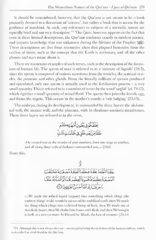 The Miraculous Nature oi the Quraan - I'jaaz al-Ou man 279 
It should be remembered, however, that the Qur'aan is not meant to be a book 
primarily devoted to a discussion of 'science', but rather a book that is meant for the 
guidance of mankind. As such, any references to subjects of a scientific nature are 
typically brief and not very descriptive.5 ' 4 The i'jaaz, however, appears in the fact that 
even in these limited descriptions, the Qur'aan conforms exactly to modern science, 
and imparts knowledge that was unknown during the lifetime of the Prophet (3|§). 
These descriptions are free from retroactive ideas that plagued humanity from the 
earliest oi times, such as the concept that the Earth is stationary, and all the other 
planets and stars rotate about it. 
There are numerous examples of such verses, such as the description of the forma-tion 
of human life. The sperm of man is referred to as a 'mixture of liquids' (7(r.2). 
since the sperm is composed of various secretions from the testicles, the seminal vesi-cles, 
the prostrate and other glands. From the literally millions of sperms produced 
and ejaculated, only one sperm is actually used in the fertilisation process — a very 
small quantity. This is referred to in a number ofverses by the word 'nutfah' (cf. 75:37), 
which signifies a small quantity of mixed fluid. The sperm then joins the female egg, 
and forms the zygote. This occurs in the mother's womb, a 'safe lodging" (23:13). 
The embryo, during its development, is surrounded by three layers: the abdomi-nal 
wall, the uterine wall, and the placenta, with its choriono-amniotic membranes. 
These three layers are referred to in the verse, 
ibo^'it<t <> jjS._uj>£r-t<rr 
i±lit. 
«He created you in the wombs of your mothers, from one stage to another, 
and all along three veils of darkness surrounded you...» 139:61 
From this, 
i b^a': jjlrj r.'-i-^. 'U-H i,...>."» ii 'U&n >.n 
«...Wc made the mixed liquid (zygote) into something which clings (the 
embryo "clings" to the womb by means ot the umbilical cord), then We made 
the thing which clings into a chewed lump of flesh, then We made out of 
that flesh, bones, then We clothed the bones with flesh, and then We brought 
it forth as a new creature. Se Blessed be Allaah. the best ofcreators.. [23: 14| 
574 Although this is not always the case -an exception being the evolution of the human embryo, which 
is described in vivid detail in the Qur'aan. 
 