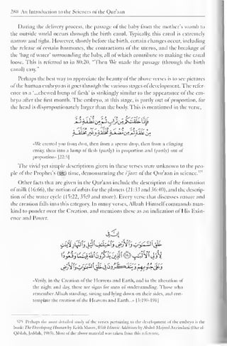 280 An Introduction to the Sciences ol the Quraan 
During the delivery process, the passage of die baby from the mother's womb to 
the outside world occurs through the birth canal. Typically, this canal is extremely 
narrow and tight. However, shortly before the birth, certain changes occur, including 
the release of certain hormones, the contractions of the uterus, and the breakage of 
the 'bag of water' surrounding the baby, all of which contribute to making the canal 
loose. This is referred to in 80:20, "Then We made the passage (through the birth 
canal) easy." 
Perhaps the best way to appreciate the beauty of the above verses is to see pictures 
of the human embryo as it goes through the various stages ofdevelopment. The refer-ence 
to a "...chewed lump of flesh' is strikingly similar to the appearance ol the em-bryo 
after the first month. The embryo, at this stage, is partly out of proportion, for 
(he head is disproportionately larger than the body. This is mentioned in the verse, 
AYe created you from dust, then from a sperm drop, then from a clinging 
entity, then into a lump of flesh (partly) in proportion and (partly) out of 
proportion" |22:5| 
The vivid yet simple descriptions given in these verses were unknown to the peo-ple 
of 1" 
the Prophet's ($g) time, demonstrating the i'jaaz of the Qur'aan in science. 
Other facts that are given in the Qur'aan include the description of the formation 
ol milk ( 16:66), the notion of orbits for the planets (21:33 and 36:40), and the descrip-tion 
of the water cycle (15:22, 35:9 and more). Every verse that discusses nature and 
the creation falls into this category. In many verses, Allaah Himselfcommands man-kind 
to ponder over the Creation, and mentions these as an indication of His Exist-ence 
and Power. 
424 
•Verily, in the Creation of the Heavens Mini Earth, and in the alteration of 
die night and day, there are signs lor men ol understanding. Those who 
remember Allaah standing, sitting and lying down on their sides, and con-template 
the creation ol the Heavens and Earth...» |3:190-191 
1 
575 Perhaps the mosi detailed study of the verses pertaining 10 ihi- development of die embryo is ihe 
book: The Developing Human by Keith Moore. Willi Islamic Additions by Abdul-Majeed A/zindani (I )ar al- 
Qiblah. |eddah, l'J8.?). Most ot the above material was taken from this reference. 
 