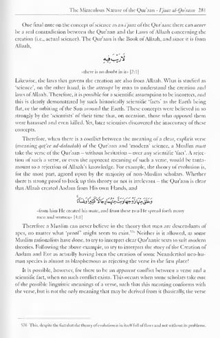 1 
The Miraculous Nature of the Qur'aan - I'jaaz al-Qu'raan 28 
1 
One final note on the concept ol science as an i'jaaz ol the Qur'aan: there can never 
be a real contradiction between the Qur'aan and the Laws ofAllaah concerning the 
creation (i.e., actual science). The Qur'aan is the Book of Allaah, and since it is from 
Allaah, 
<Vjv H 
"there is no doubt in it» |2:1 
1 
Likewise, the laws that govern the creation are also Irom Allaah. What is studied as 
'science', on the other hand, is the attempt by man to understand the creation and 
laws of Allaah. Therefore, it is possible for a scientific assumption to be incorrect, and 
this is clearly demonstrated by such historically scientific 'facts' as the Earth being 
fiat, or the orbiting of the Sun around the Earth. These concepts were believed in so 
strongly by the 'scientists' of their time that, on occasion, those who opposed them 
were harassed and even killed. Yet, later scientists discovered the inaccuracy of these 
concepts. 
Therefore, when there is a conflict between the meaning ol a clear, explicit verse 
(meaning qat'ec ad-dalaalah) of the Qur'aan and 'modern' science, a Muslim must 
take the verse of the Qur'aan - without hesitation - over any scientific 'fact'. A rejec-tion 
of such a verse, or even the apparent meaning of such a verse, would be tanta-mount 
to a rejection ol Allaah's knowledge. Eor example, the theory of evolution is, 
for the most part, agreed upon by the majority of non-Muslim scholars. Whether 
there is strong proof to back up this theory or not is irrelevant - the Qur'aan is clear 
that Allaah created Aadam from His own Hands, and 
•<lrom him He created his mate, and from these two I le spread forth many 
men and women* |4:1 
Therefore a Muslim can never believe in the theory that men are descendants of 
apes, no matter what 'proof might seem to exist."'' Neither is it allowed, as some 
Muslim rationalists have done, to try to interpret clear Qur'aanic texts to suit modern 
theories. Following the above example, to try to interpret the story of the Creation of 
Aadam and Eve as actually having been the creation of some Neanderthal nco-hu-man 
species is almost as blasphemous as rejecting the verse in the first place! 
It is possible, however, for there to be an apparent conflict between a verse and a 
scientific fact, when no such conflict exists. This occurs when some scholars take one 
of the possible linguistic meanings of a verse, such that this meaning conforms with 
the verse, but is not the only meaning that may be derived from it (basically, the verse 
576 This, despite the fact that the theory ofevolution is in itself full of tlavvs and not without its problems. 
 