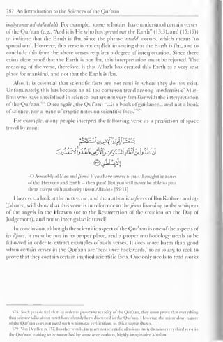 282 An Introduction to the Sciences of the Qur'aan 
" 
is dhannee ad-dalaalah) For example, some scholars have understood certain verses 
ofthe Qur'aan (e.g., "And it is He who has spread out the Earth" (1.5:3), and (15:19)) 
to indicate that the Earth is flat, since the phrase 'n/cidd' occurs, which means 'to 
spread out'. However, this verse is not explicit in stating that the Earth is flat, and to 
conclude this from the above verses requires a degree of interpretation. Since there 
exists clear proof that the Earth is not flat, this interpretation must be rejected. The 
meaning o! the verse, therefore, is that Allaah has created this Earth as a very vast 
place for mankind, and not that the Earth is flat. 
Also, it is essential that scientific facts are not read in where they do not exist. 
Unfortunately, this has become an all loo common trend among 'modernistic' Mus-lims 
who have specialised in science, but arc not very familiar with the interpretation 
ot the Qur'aan.578 Once again, the Qur'aan "...is a book of guidance... and not a book 
of science, nor a mine of , " 
cryptic notes on scientific facts. 
For example, many people interpret the following verse as a prediction of space-travel 
by man: 
r^k&fji£. 
( ) Assembly ol Men ;ind///;ws! II you have power to pass through the zones 
ol the Heavens and Earth - then pass! But you will never he able to pass 
them except with authority (from Allaah)» f 55:33] 
However, a look at the next verse, and the authentic tafseen of Ibn Katheer and at- 
Tabaree, will show that this verse is in reference to the /in n.< listening to the whispers 
ol the angels in the Heaven (or to the Resurrection ol the creation on the Day of 
Judgement), and not to inter-galactic travel! 
In conclusion, although the scientific aspect of the Qur'aan is one ofthe aspects of 
its i'jaaz, it must be put in its proper place, and a proper methodology needs to be 
followed in order to extract examples of such verses. It does more harm than good 
when certain verses in the Qur'aan are 'bent over backwards," so as to say, to seek to 
prove that they contain certain implied scientific facts. One only needs to read works 
578 Such people feel that, in order to prose the veracity ol the Qur'aan. they must prove that everything 
thai science talks about must have already been discussed in the Qur'aan. I lowcvcr. the miraculous nature 
til the Qur'aan Joes not need such whimsical verification, as this chapter shows. 
579 Yon I )enller. p. 1^7. In other words, there are not scientific allusions buried under every third verse in 
the Qur'aan. waiting to be unearthed by some over-zealous, highly-imaginative Muslim 1 
 