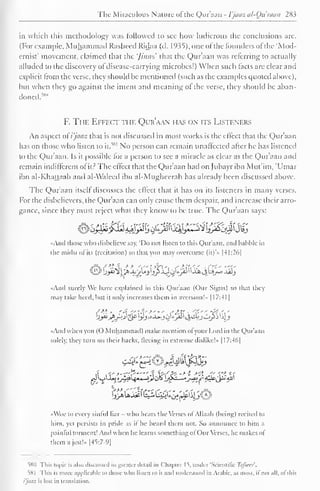 1 
The Miraculous Nature ofthe Qur'aan - Vjaaz al-Ou'raaii 283 
1 
in which this methodology was followed to sec how ludicrous the conclusions arc. 
(For example, Muhammad Rasheed Ridaa (d. 1935), one of the founders of the 'Mod-ernist' 
movement, claimed that the '/inns' that the Qur'aan was referring to actually 
alluded to the discovery of disease-carrying microbes!) When such facts are clear and 
explicit from the verse, they should he mentioned (such as the examples quoted above), 
but when they go against the intent and meaning ol the verse, they should be aban-doned.^" 
F. The Effect the Qur'aan has on its Listeners 
An aspect oi'i'jaaz that is not discussed in most works is the effect that the Qur'aan 
has on those who listen to it. 
51" No person can remain unaffected after he has listened 
to the Qur'aan. Is it possible for a person to see a miracle as clear as the Qur'aan and 
remain indifferent of it? The effect that the Qur'aan had on Jubayr ibn Mut'im, 'Umar 
ibn al-Khattaab and al-Waleed ibn al-Mughecrah has already been discussed above. 
The Qur'aan itself discusses the effect that it has on its listeners in many verses. 
For the disbelievers, the Qur'aan can only cause them despair, and increase their arro-gance, 
since they must reject what they know to be true. The Qur'aan says: 
«And those who disbelieve say, 'Do not listen to this Qur'aan, and babble in 
the midst of its (recitation) so that you may overcome (it)*» |41:26) 
"And surely We have explained in this Qur'aan (Our Signs) so that they 
may take heed, hut it only increases them in aversion!" 1 17:41 
«And when you (O Muhammad) make mention ofyour Lord in the Qur'aan 
solely, they turn on their backs, fleeing in extreme dislike!- 117:46| 
•<Woc to every sinful liar - who bears the Verses of Allaah (being) recited to 
hint, yet persists in pride as il he heard them not. So announce to him a 
painful torment! And when he learns something ofOur Verses, he makes ol 
them a jest!.. |45:7-9| 
580 This topic is also discussed in greater detail in Chapter 15, under 'Scientific Tafseer. 
58 
This is more applicable to those who listen to it and understand in Arabic, as most, if not all, of this 
Vjaaz is lost in translation. 
 