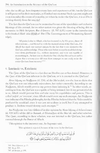 286 An Introduction to the Sciences of the Qur'aan 
who, due to old age, have forgotten many tacts and experiences ol life, hut the Qur'aan 
is still preserved in their memories, as ifetched out on stone! Such a person might not 
even remember the events ofyesterday, yet when he recites the Qur'aan. it is as it he is 
reciting directly from the mus-haf. 
The tact that the Qur'aan can be memorised is one ol the specialities and exclusive 
blessings ol this iimmu/i, for no other nation was given the blessing ot being able to 
memorise its Holy Scripture. Ibn al-Jawzee (d. 597 A.H.) wrote in the introduction 
to his book al-Huth 'alaa Hifdh al- 'Um (The Encouragement ol Memorising Knowl-edge), 
"All praise is due to Allaah, who has favoured us. by His grace, above all 
other nations mil blessed us with the memorisation ol the Qur'aan. ..For 
All. i, ih has made our uminah unique by the fact that it can memorise the 
Quraan, and know ledge, those who were before us used to reail their Scrip-tures 
from parchments (i.e.. without memory), and were not capable of 
memorising it... So how can we thank the One who has blessed us to such a 
degree that a seventy-year old man from amongst us can easily recite the 
entile Qur'aan from memory?'"1 
v. Intrinsic vs. Extrinsic 
The i'jaaz of the Quraan is a tact that no Muslim can or has denied. However, is 
the i'jaaz of the Qur'aan inherent in the Qur'aan, or is it external to the Qur'aan? 
Aboo Ishaaq an-Nadhaam (d. 224), of the Mu'tazilah, was the first to claim that 
the Qur'aan was not inherently miraculous, but rather externally. According to an- 
Nadhaam. Allaah would prevent any person from ,M 
imitating it. 
In other words, ac-cording 
to him. the Qur'aan was capable of being imitated, but if any person tried do 
to so, Allaah would prevent him and lake away his capabilities and powers. This is 
called 'saifa/i'.nr 'aversion', since Allaah would avert any such attempts. An-Nadhaam 
was influenced by Hindu philosophy, lor the Hindus believed that the Vedas could be 
produced by mankind, since it was not miraculous in itself, but it any attempted to 
produce it, Brahma would destroy such attempts.^85 
An-Nadhaam was later followed in this opinion by Aboo Ishaaq al-Isfaraa'eencc 
(d. 418 A.H.) of xhcAhl as-Sitnmih, al-Murtadhaa of the Shee'ah, and other scholars. 
The i'jaaz, according to these scholars, was not internal to the Qur'aan, but rather 
external through the Power of Allaah. 
This opinion is the incorrect one. As-Suyootec said. 
This opinion is rejected, because of the verse in the Qur'aan: 
$$S&aL0>3&&$jJ^ijc2;yi 
^Hi Ibn al-Jawzee, p. 1 1. 
584 Itr. [•. 165. 
585 al-Awajee.p. I no. 
 
