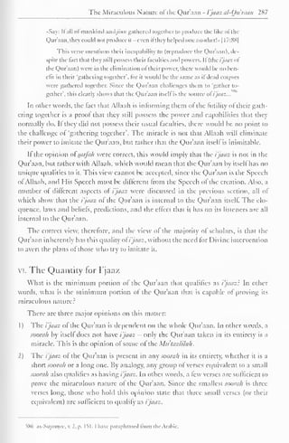 The Miraculous Natun- of the Qur'aan - I'jaaz al-Qu'raan 287 
••Say: II all ol mankind Andjinn gathered together to produce the like ol the 
Qur'aan. they could not produce it -even it they helped one another!" | I7:8S| 
This verse mentions their incapability to (reproduce the Quraan), de-spite 
the lad that they still possess their faculties and powers. II (fixi'jaaz "I 
the Qhir'aan) were in the elimination ol their power, there would he no ben-efit 
in their 'gathering together', for it would he the same as il dead corpses 
were gathered together. Since the Qur'aan challenges them to 'gather to-gether', 
this clearly shows that the Qur'aan itself is the source o(i'jaaz... 
In other words, the tact that Allaah is informing them ol the (utility of their gath-ering 
together is a proof thai they still possess the power and capabilities that they 
normally do. If they did not possess their usual faculties, there would be no point to 
the challenge of 'gathering together". The miracle is not that Allaah will eliminate 
their power to imitate the Qur'aan, but rather that the Qur'aan itself is inimitable. 
If the opinion ot'sarfah were correct, this would imply that the i'jaaz is not in the 
Qur'aan, hut rather with Allaah, which would mean that the Qur'aan by itself has no 
unique qualities to it. This view cannot be accepted, since the Qur'aan is the Speech 
of Allaah, and His Speech must be different from the Speech ol the creation. Also, a 
number ot different aspects of i'jaaz were discussed in the previous section, all of 
which show thai the i'jaaz of the Qur'aan is internal to the Qur'aan itself The elo-quence, 
laws and beliefs, predictions, and the effect that il has on its listeners are all 
internal to the Qur'aan. 
The correct view, therefore, and the view of the majority of scholars, is that the 
Qur'aan inherently has this quality ot i'jaaz. without the need for Divine intervention 
to avert the plans ot those who try to imitate it. 
vi. The Quantity for I'jaaz 
What is the minimum portion ol the Qur'aan that qualifies as i'jaaz': In other 
words, what is the minimum portion of the Qur'aan that is capable of proving its 
miraculous nature? 
There arc three major opinions on this matter: 
1) The ijaaz ol the Quraan is dependent on the whole Quraan. In other words, a 
soorah by itself does not have i'jaaz - only the Qur'aan taken in its entirety is a 
miracle. This is the opinion of some ot the Mu'tazlilah. 
2) The i'jaaz of the Qur'aan is present in any soorah in its entirety, whether it is a 
short soorah or a long one. By analogy, any group ol verses equivalent to a small 
soorah also qualifies as having / '/aaz. In other wortls, a few verses are sufficient to 
prove the miraculous nature ol the Qur'aan. Since the smallest soorah is three-verses 
long, those who hold this opinion state that three small verses (or their 
equivalent) are sufficient to qualify as i'jaaz. 
586 as-Suyooiee, v. 2. p. 151.1 have paraphrased from the Arabic. 
 