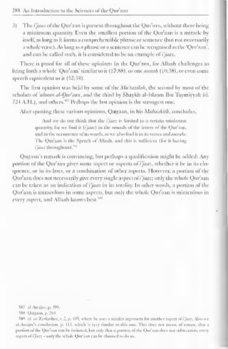 288 An Introduction to the Sciences of the Qur'aan 
3) The i'jaaz ofthe Qur'aan is present throughout the Qur'aan. without there being 
a minimum quantity. Even the smallest portion of the Qur'aan is a miracle by 
itself, as long as it forms a comprehensible phrase or sentence (but not necessarily 
a whole verse). As long as a phrase or a sentence can be recognised as the "Qur'aan", 
and can be called such, it is considered to be an example ol i'jaaz. 
There is proof for all of these opinions in the Qur'aan, for Allaah challenges to 
bring forth a whole "Qur'aan" similar to it (17:88), or one soorah (10:38), or even some 
speech equivalent to it (52:34). 
The first opinion was held by some of the Mit'lazilah, the second by most of the 
scholars oVuloom al-Qur'aan, and the third by Shaykh al-Islaam Ibn Taymiyyah (d. 
724 A.H.), and others." Perhaps the last opinion is the strongest one. 
After quoting these various opinions, Qattaan. in his Mabaahilh. concludes. 
And we do not think that the i'jaaz is limited to a certain minimum 
quantity, lor we find it [i'jaaz) in the sounds ol the letters "I the Quraan. 
and in the occurrence ol its words, as we also find it in its verses and soorahs. 
The Qur'aan is the Speech ol Allaah, and this is sufficient (lor it having 
i'jaaz throughout). "" 
Qattaan's remark is convincing, but perhaps a qualification might be added: Any 
portion of the Qur'aan gives some aspect or aspects of i'jaaz, whether it be in its elo-quence, 
or in its laws, or a combination of other aspects. However, a portion of the 
Qur'aan tlocs not necessarily give every single aspect of i'jaaz; only the whole Qur'aan 
can be taken as an indication of i'jaaz in its totality. In other words, a portion of the 
Qur'aan is miraculous in some aspects, but only the whole Qur'aan is miraculous in 
every aspect, and Allaah knows best."" 
S87 al-Awajec, p. 399. 
SSX Qattaan. p. 264 
589 1 1. aZ-Zarkashcc, K 2. p. 105, where he uses a similar argument lor another aspect ol i'jaaz. Also see 
al-Awajcc's conclusion, p. 11?. which is very similar to this one. This does not mean, ol course, tli.n .i 
portion ol the Qur'aan can be imitated, hut only that a portion ol the Qur'aan does not substantiate every 
aspect o( i'jaaz - only the whole Qur'aan can be claimed to do so. 
 