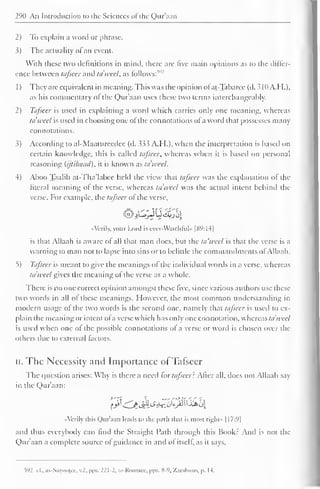 290 An Introduction to the Sciences of" the Qur'aan 
2) To explain a word or phrase. 
3) The actuality ofan event. 
With these two definitions in mind, there are five main opinions as to the differ-ence 
between tafseer and ta'wcel, as follows:"" 
1) They are equivalent in meaning. This was the opinion of at-Taharee (d. 310A.H.), 
as his commentary of the Quraan uses these two terms interchangeably. 
2) Tafseer is used in explaining a word which carries only one meaning, whereas 
ta'weel is used in choosing one of the connotations of a word that possesses many 
connotations. 
3) According to al-Maatureedec (d. 333 A.H.), when the interpretation is based on 
certain knowledge, this is called tafseer, whereas when it is based on personal 
reasoning (ijtihaad), it is known as ta'weel. 
4) Aboo Taalib at-Tha'labce held the view that tafseer was the explanation of the 
literal meaning of the verse, whereas ta'wcel was the actual intent behind the 
verse. For example, the tafseer of the verse, 
«Vcrily, your Lord is ever-Watchful •• |8V:14| 
is that Allaah is aware of all that man docs, but the ta'weel is that the verse is a 
warning to man not to lapse into sins or to belittle the commandments ofAllaah. 
5) Tafseer is meant to give the meanings of the individual words in a verse, whereas 
ta'weel gives the meaning of the verse as a whole. 
There is no one correct opinion amongst these five, since various authors use these 
two words in all of these meanings. However, the most common understanding in 
modern usage of the two words is the second one, namely that tafseer is used to ex-plain 
the meaning or intent of a verse which has only one connotation, whereas ta'wcel 
is used when one ol the possible connotations of a verse or word is chosen over the 
others due to external factors. 
II. The Necessity and Importance ofTafseer 
The question arises: Why is there a need tor tafseer: Alter all, does not Allaah say 
in the Qur'aan: 
«Verily this Qur'aan leads to the path that is most right" [17:9| 
and thus everybody can find the Straight Path through this Book: And is not the 
Qur'aan a complete source ofguidance in and of itself, as it says. 
592 cl.. as-Suy<»)tcc. v.2. pps. 221-2, ar-Roomee, pps. 8-9, Zacabozo, p. 14. 
 