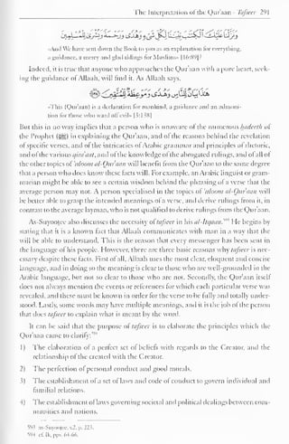 The Interpretation of the Quraan - Tafseer 291 
CjuL1*U ZSjiZj £-*-jj iSJJbj g£* J»J u£2»y -y^ --£-^ VJj^_> 
«And Wc have sent down the Hook to you as an explanation lor everything, 
a guidance, a mercy and glad tidings for Muslims" 1 1 6:891? 
Indeed, it is true that anyone who approaches the Qur'aan with a pure heart, seek-ing 
the guidance of Allaah, will find it. As Allaah says, 
••This (Qur'aan) is a declaration lor mankind, a guidance and an admoni-tion 
lor those who ward oil evil» [3:1 38 
1 
But this in no way implies that a person who is unaware of the numerous hadceth of 
the Prophet (5^5) in explaining the Qur'aan, and ol the reasons behind the revelation 
of specific verses, and of the intricacies ol Arabic grammar and principles of rhetoric, 
and ofthe various c/ira'aaf, and of the knowledge ol the abrogated rulings, and ol all of 
the other topics of'uloom al-Ouraan will benefit from the Qur'aan to the same degree 
that a person who does know these lacts will. For example, an Arabic linguist or gram-marian 
might be able to see a certain wisdom behind the phrasing ol a verse that the 
average person may not. A person specialised in the topics of 'tt/ooni al-Ouraan will 
be better able to grasp the intended meanings of a verse, and derive rulings from it, in 
contrast to the average layman, who is not qualified to derive rulings from the Qur'aan. 
As-Suyootee also discusses the necessity ol' tafseer in his al-Itqaan.^" He begins In-stating 
that it is a known fact that Allaah communicates with man in a way that the 
will be able to understand. This is the reason that every messenger has been sent in 
the language ol his people. However, there are three basic reasons why tafseer is nec-essary 
despite these facts. First of all, Allaah uses the most clear, eloquent and concise 
language, and in doing so the meaning is clear to those who are well-grounded in the 
Arabic language, but not so clear to those who arc not. Secondly, the Qur'aan itsell 
does not always mention the events or references for which each particular verse was 
revealed, and these must be known in order for the verse to be fully and totally under-stood. 
Lastly, some words may have multiple meanings, and it is the job of the person 
that docs tafseer to explain what is meant by the word- 
It can be said that the purpose ol tafseer is to elaborate the principles which the 
Qur'aan came to clarify; 
1) The elaboration of a perfect set of beliefs with regards to the Creator, ami the 
relationship of the created with the Creator. 
2) The perfection of personal conduct and good morals. 
3) The establishment of a set of laws and code of conduct to govern individual and 
familial relations. 
4) The establishment of laws governing societal and political dealings between com-munities 
and nations. 
593 as-Suyootcc, v.2. |>. 223. 
594 c£ Ik.pps. 64-66. 
 