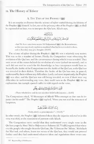 The Interpretation of the Qur'aan - Tafseer 293 
in. The History of Tafseer 
A. The Time of the Prophet 
Ii is no surprise to discover that the science or tafseer started during the lifetime ot 
the Prophet (^) himself. In fact, one ofthe primary roles of the Prophet (5§), as shall 
be expounded on later, was to interpret the Qur'aan. Allaah says, 
«And We have sent down to you (O Muhammad (syg)) the Remembrance, 
so that you may clearly explain to mankind what has been revealed to them, 
and so that they may give thought" 1(>:44| 
1 
The science or tafseer during the Prophet's (j||) life was a relatively easy matter. 
This was so for a number ol (actors. Firstly, the Companions were witnessing the 
revelation ol the Qur'aan. and the circumstances during which it was revealed. They 
were aware of the reason behind the revelation of a verse (asbaab an-mtzool), anil as 
such did not need to search for this knowledge as later interpreters would have to. 
Secondly, the Arabic ot the Companions was the Arabic ofthe Qur'aan, as the Qur'aan 
was revealed in their dialect. Therefore the Arabic of the Qur'aan was, in general, 
understood by them without any difficulties. Lastly, and most importantly, the Prophet 
(%*£,) was alive, and the Qur'aan was still being revealed, so even if there were any 
difficulties in understanding any verse, they could turn to the Prophet (5^) for an 
explanation. An example quoted earlier is with regards to the verse, 
jLj^xy^JLjj[£ i; iiJi 
•Those who believe and do not mix their belief with injustice. ..»|6:82| 
The Companions asked, "O Messenger of Allaah! Who amongst us does not do in-justice 
(to his soul) r" The Prophet (-yg) replied, "Have you not read the statement of 
Luqmaan, 
«Verily; shirk, is a great injustice?'" |31:13]. 
v'7 
In other words, the Prophet ($gg) informed them that the injustice referred to in this 
verse was shirk,, or the association of partners with Allaah. 
The Companions were careful that they understood every single verse in the 
Qur'aan properly. Aboo 'Abd ar-Rahmaan as-Sulamce (d. 75 A.H.) reported that when-ever 
the people who taught them the Qur'aan, like 'Uthmaan ibn 'Affaan, 'Abdullaah 
ibn Mas'ood, and others, learnt ten verses of the Quraan, they would not proceed 
further until they had understood whatever ideas and regulations those verses con- 
>97 Reported by ;il-Bukhaaree. 
 