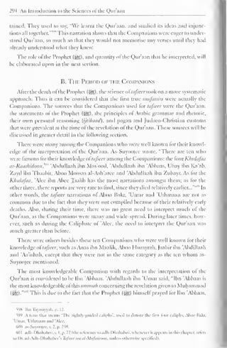 . 
2 (M An Introduction u> the Sciences ol the Quraan 
Liincd. They used to say. "We learnt the Quraan, and studied its ideas and injunc-tions 
all together.'"''"' This narration shows that the Companions were eager to under-stand 
Qur'aan, so much so that they would not memorise any verses until they hail 
already understood what they knew. 
The role of the Prophet (j^g), and quantity of the Qur'aan that he interpreted, will 
be elaborated upon in the next section. 
B. Tin. Period of the Companions 
After the death ofthe Prophet (^), the science of tafseer took on a more systematic 
approach. Thus it can be considered that the first true mufassirs were actually the 
Companions. The sources that the Companions used lor tafseer were the Qur'aan, 
the statements of the Prophet {&,), the principles ol Arabic grammar anil rhetoric, 
their own personal reasoning (ijtihaad), and pagan and Judaco-Chrisriaa customs 
that were prevalent at the time of the revelation of the Qur'aan. These sources will be 
discussed in greater detail in the following section. 
There were many among the Companions who were well known for their knowl-edge 
of the interpretation ol the Qur'aan. As-Suyootec wrote, "There are ten who 
were famous for their know ledge oftafseer among the Companions: the fourKhulafaa 
ar-Raashidoon, Abdullaah ibn Mas'ood, 'Abdullaah ibn 'Abbaas. Ubay ibn Ka'ab. 
Zayd ibn Thaahit. Aboo Moosaa al-Ash'arce and 'Abdullaah ibn Zubayr. As for the 
Khulafaa, Alee ibn Abee Taalib has the most narrations amongst them; as for the 
other three, there reports are very rare to find, since they died relatively earlier..."' In 
other words, the tafseer narrations of Aboo Bakr, 'Umar and 'Uthmaan are not as 
common due to the lad that they were not compiled because of their relatively early 
deaths. Also, during their lime, there was no great need to interpret much of the 
Qur'aan, as the Companions were many ami wide-spread. During later times, how-ever, 
such as during the Caliphate of 'Alee, the need to interpret the Qur'aan was 
much greater than before. 
There wire others besides these ten Companions who were well known lor their 
knowledge of tafseer, such as Anas ibn Maalik. Aboo Hurayrah, Jaabir ibn 'Abdillaah 
and 'Aa'ishah, except that they were not in the same category as the ten whom as- 
Suyootee mentioned. 
The most knowledgeable Companion with regards to the interpretation of the 
Qur'aan is considered to be Ibn 'Abbaas. Abdullaah ibn 'Umar said, "Ibn Abbaas is 
the most knowledgeable ofthis ummah concerning the revelation given to Muhammad 
(£g).""'" This is due to the fact that the Prophet (Sg) himself prayed tor Ibn 'Abbaas. 
598 Ibn Taymiyyah, p. 12. 
599 A term thai means "The rightly-guided caliphs'. used id denote the lirsi lour caliphs. Aboo li.ikr. 
'Umar. "Uthmaan and 'Ale< 
600 as-Suyootec, v. 2. p. 239. 
6(11 adh-Dhahabee, v. I. p. 11 (the reference to adh-1 )hahabee, whenever it appears in this chapter, refers 
i<> Dr. ad-Adh-Dhahabee's Tafseer tea al-Mufasiroon. miles', otherwise specified). 
 