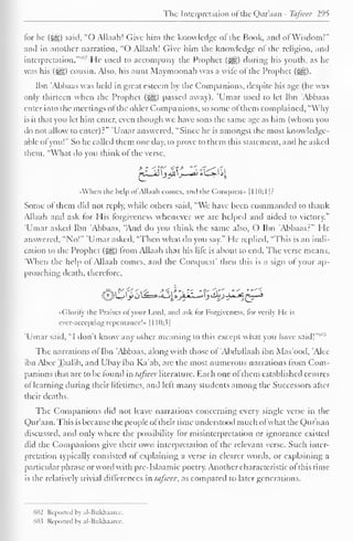 The Interpretation ol the Qur'aan - Tcifseer 295 
tor he («gg) said, "O Allaah! Give him the knowledge ot the Book, and ol Wisdom!" 
and in another narration, "O Allaah! Give him the know ledge of the religion, and 
interpretation.""""' He used to accompany the Prophet (S^g) during his youth, as he 
was his («yg) cousin. Also, his aunt Maymoonah was a wife of the Prophet (Sg). 
Ibn 'Abbaas was held in great esteem by the Companions, despite his age (he was 
only thirteen when the Prophet («gg) passed away). 'Umar used to let Ibn 'Abbaas 
enter into the meetings ofthe older Companions, so some ofthem complained, "Why-is 
it that you let him enter, even though wc have sons the same age as him (whom you 
do not allow to enter)?" 'Umar answered, "Since he is amongst the most knowledge-able 
ol you!" So he called them one day, to prove to them this statement, and he asked 
them, "What do you think ol the verse, 
^LJdl 
•<When the help of Allaah comes, and the Conquest" 1 1 10:1]? 
Some ol them did not reply, while others said, "We have been commanded to thank 
Allaah and ask for His forgiveness whenever we are helped and aided to victory." 
Umar asked Ibn 'Abbaas, "And do you think the same also, O Ibn Abbaas?" He 
answered, "No!" 'Umar asked, "Then what do you say." He replied, "This is an indi-cation 
to the Prophet (^) from Allaah that his lire is about to end. The verse means, 
"When the help of Allaah conies, and the Conquest' then this is a sign of your ap-proaching 
death, therefore, 
,f# 
( ilorily the Praises ol your Lord, and ask tor Forgiveness, lor verily He is 
ever-accepting repentance!* 1 1 10:3] 
'Umar said, "I don't know any other meaning to this except what you have said!"41 
The narrations ol Ibn 'Abbaas, along with those ol Abdullaah ibn Mas'ood, Alec 
ibn Abee Taalib, and Ubay ibn Ka'ab, are the most numerous narrations from Com-panions 
that are to be found in tafseer literature. Each one ol them established centres 
of learning during their lifetimes, and left many students among the Successors after 
their deaths. 
The Companions did not leave narrations concerning every single verse in the 
Qur'aan. This is because the people ol their time understood much ofwhat the Qur'aan 
discussed, and only where the possibility for misinterpretation or ignorance existed 
did the Companions give their own interpretation of the relevant verse. Such inter-pretation 
typically consisted ol explaining a verse in clearer words, or explaining a 
particular phrase or word with pre-Islaamic poetry. Another characteristic ol this time-is 
the relatively trivial differences in tafseer, as compared to later generations. 
602 Reported by al-Bukhaaree. 
MH Reported by al-Bukhaarcc. 
 