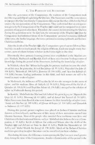 296 An Introduction to the Sciences ol the Qur'aan 
C. The Period of i i if Succfssors 
Alter the generation ol the Companions, the students of the Companions took 
over the responsibility ofexplaining the Qur'aan. The Successors used the same sources 
to interpret the Qur'aan that the Companions did, except that they added to the list ol 
sources the interpretations ol the Companions. The}' understood that an interpreta-tion 
given by the Companions ol the Prophet {$£,) could not be compared to an inter-pretation 
ot any person alter them. Therefore, the sources for interpreting the Qur'aan 
during this generation were: the Qur'aan, the statements of the Prophet (|j§) that the 
Companions had informed them ol, the Companions' personal reasoning (ijtilhiad) 
ofthe verse, the Arabic language, their own personal reasoning (ijlihaad), and Judaeo- 
Christian tradition. 
Alter the death ol the Prophet (^,). the Companions spread out to different Mus-lim 
cities in order to teach people the religion ol Islaam. Each one taught many Suc-cessors, 
most ol whom became scholars in their own right in due lime. 
Historically, three primary learning centres were established in the Muslim em-pire: 
Makkah, Madeenah and Koofah. Each of these areas became leading centres of 
know ledge during the period of the Successors, including the know ledge oftafieer. 
In Makkah. where Ibn Abbaas hail taught, his primary students became the schol-ars 
of this area. In particular, Sa'eed ibn Jubayr (d. 95 A.H.). Mujaahid ibn Jabr (d. 
104 A.H.). 'Ikrimah (d. 104 A.H.), Taawoos (d. 106 A.H.). and 'Ataa ibn Rabaah (d. 
114 A.H.) became leading authorities in this field, and their names are still to be 
lound in many works ol tufseer. 
In Madeenah, the influence of 'Ubay ibn Ka'ab was the strongest in the arena of 
tiifieer, and his students Aboo al-'Aaliyah (d. 90 A.H.), Muhammad ibn Ka'ab al- 
Quradee (d. 1 18 A.I I.) and Zayd ibn Aslam (d. 1 s6 A.M.) emerged as the scholars of 
tufsccr in Madeenah during this period. 
In Koofah. 'Abdullaah ibn Mas'ood left behind his great legacy to 'Alqamah ibn 
Qays (d. 61 A.H.). Masrooq (d. 63 A.H.). and al-Aswad ibn azeed (d. 74 A.H.). 
Other Successors from Koofah who were famous for their know ledge oftafieer were: 
'Aamir ash-Sha'bcc (d. 109 A.H.). al-Hasan al-Basrec (d. 1 10 A.H.) and Qataadah 
as-Sadoosec (d. 1 I 7 A.H.) 
During this period, greater emphasis was placed on Judaeo-Christian tradition 
(known as Israaeeliyaat), and because ol this, many ol these narrations entered into 
Islaamic literature. Most of the people who narrated these traditions were lews and 
Christians who had embraced Islaam. such as 'Abdullaah ibn Salaam (he was a Com-panion, 
d. 43 A.H.). Ka'ab ai-Ahbaar (he embraced Islaam after the death of the 
Prophet ($£•) and did not see him; he died 32 A.H.), Wahb ibn Munnabih (d. 1 10 
A.H.), and 'Abdul Maalik ibn Jurayj (d. 150 A.H.). Much of the Judaeo-Christian 
traditions prevalent in tafseer literature can be traced back to these scholars. 
Also during this time, the dilterences in interpreting the Qur'aan w ere much greater 
than during the time ot the Companions. Another characteristic of this period is the 
 