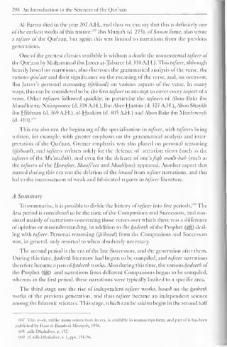 298 An Introduction to the Sciences ofthe Qur'aan 
AI-Farraa died in the year 207 A.H., and thus we can say that this is definitely one 
of the earliest works of this nature."" Ibn Maajah (d. 27s), ol Sunaii lame, also wrote 
a tafseer ol the Qur'aan, but again this was limited to narrations from the previous 
generations. 
One of the greatest classics available is without a doubt the monumental tafseer ol 
the Qur'aan by Muhammad ibn Jareerat-Tabarec (d. 310 A. H.). Thh tafseer, although 
heavily based on narrations, also discusses the grammatical analysis of the verse, the 
various qirdaat and their significance on the meaning ol the verse, and, on occasion, 
Ibn Jareer's personal reasoning (ijtihaad) on various aspects ol the verse. In many 
ways, this can be considered to be the first tafseer to attempt to cover every aspect of a 
verse. Other tafseers followed quickly; in particular the tafseers ol Aboo Bakr ibn 
Mundhiran-Naisapooree(d. 5dX A.I I.), Ibn Abee Haatim (d.327 A.H.), AbooShaykh 
ibn Hibbaan (d. 369 A.H.), al-Haakim (d. 405 A.H.) and Aboo Bakr ibn Mardaway h 
(cl. 410).' ,H 
This era also saw the beginning ol the specialisation in tafseer, with tafseers being 
written, for example, with greater emphasis on the grammatical analysis anil inter-pretation 
ol the Qur'aan. Greater emphasis was also placed on personal reasoning 
(ijtihaad), and tafseers written solely lor the defence ol sectarian views (such as the 
tafseers of the Mu'tazilah), and even for the defence ol'one'sjic/h madh-hab (such as 
the tafseers ol the Hanafees, Shaafi'ees and Maalil^ees) appeared. Another aspect that 
started during this era was the deletion ol the isnaad Irom tafseer narrations, and this 
led to the incrcasement or weak and fabricated reports in tafseer literature. 
A Summary 
To summarise, it is possible to divide the history of" tafseer into five periods.""'' The 
first period is considered to be the time of the Companions and Successors, and con-sisted 
mainly ot narrations concerning those verses over which there was a difference 
olOpinion or misunderstanding, in addition to the hadeeth ol the Prophet (-^g) deal-ing 
with tafseer. Personal reasoning (ijtihaad) Irom the Companions and Successors 
was. in general, only resorted to when absolutely necessary. 
The second period is the era of the late Successors, and the generation after them. 
During this time, hadeeth literature had begun to be compiled, and tafseer narrations 
therefore become a part ol" hadeeth works. Also during this time, the various hadeeth ol 
the Prophet ($yg) and narrations from different Companions began to be compiled, 
whereas in the first period, these narrations were typically limited to a specific area. 
The third stage saw the rise ol independent tafseer works, based on the hadeeth 
works ol the previous generation, and thus tafseer became an independent science 
among the Islaamic sciences. This stage, which can be said to begin in the second hall 
607 This work, unlike many Others Irom its era, is available in manuscript lorni, ami part ol it has been 
published by Daar al-Kutub al-Misriyah. 1956. 
608 adh-Dhahabee. p. 152. 
'ill') i- 1". adh-Dhahabee. v. I, pps. 151-56. 
 