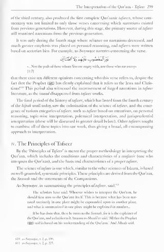 The Interpretation ofthe Qur'aan - T&fseer 299 
of the third century, also produced the first complete Qur'aanic tafsccrs, whose com-mentary 
was not limited to only those verses concerning which narrations existed 
Irom previous generations. However, during this stage, the primary source of tafscer 
still remained narrations Irom the previous generation. 
It was only during the fourth stage where reliance on narrations decreased, and 
much greater emphasis was placed on personal reasoning, and tafsecrs were written 
based on sectarian bias. For example, as-Suyootee narrates concerning the verse, 
•...Not the path ol those whom Vm are angry with, nor those who arc astray 
[1:7] 
that there exist ten different opinions concerning who this verse refers to, despite the 
fact that the Prophet (i^g) has clearly explained that it refers to the Jews and Chris-tians! 
1 '"' This period also witnessed the increasement of forged narrations in tafseer 
literature, as the isnaad disappeared from tafscer works. 
The final period of the history oftafseer, which has lasted from the fourth century 
of the hijrah until today, saw the culmination of the science ol tafscer, and the emer-gence 
ol various categories of tafscer, such as tafseer based on narrations, on personal 
reasoning, topic-wise interpretation, polemical interpretation, and jurisprudential 
interpretation (these will be discussed in greater detail below). Other tajseers sought 
to combine all of these topics into one work, thus giving a broad, all-encompassing 
approach to interpretation. 
iy. The Principles ofTafseer 
By the "Principles of Tafseer is meant the proper methodology in interpreting the 
Qur'aan, which includes the conditions and characteristics ol a nuifassir (one who 
interprets the Qur'aan), anil the basis and characteristics of a proper tafseer. 
The science of tafseer is one which, similar to the other sciences ol Islaam, is based 
on well-grounded, systematic principles. These principles are derived Irom the Qur'aan. 
the Sunnah and the statements of the Companions. 
As-Suyootee, in summarising the principles ol tafscer, said," 11 
The scholars have said: Whoever wishes to interpret the Qur'aan, he 
should lirst turn to the Qur'aan itself. This is because what has been nar-rated 
succinctly in one place might be expounded upon in another place, 
and what is summarized in one place might he explained in another... 
It he has done that, then he turns to thcSunna/l, tor it is the explainer ol 
the Quraan, and a clarilicrto it. Imaam as-Shaafi ce said. All thai the Prophet 
(SS) said is based on his understanding o! the Qur'aan." And Allaah said. 
610 as-Suyooicc, v. 2. p. 190. 
<>l I as-Suyooicc, v. 2. p. 22s. 
 