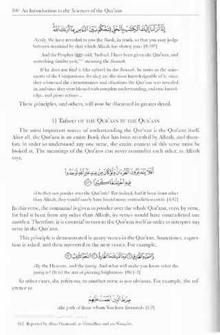 300 An Introduction to the Sciences of" the Qur'aan 
Airily, We have revealed to you the Book, in truth, so that you may judge 
between mankind by that which Allaah has shown you» |4:105| 
And the Prophet (%%) said. "Indeed. 1 have been given the Qur'aan. and 
something similar to it,' 
,L' meaning the Sitnmih. 
It" he does not find it (the lafsecr) in the Siimui/i. he turns to the State-ments 
of the Companions, for they are the most knowledgeable ofit, since 
they witnessed the circumstances and situations the Qur'aan was revealed 
in. and since they were blessed with complete understanding, and true knowl-edge, 
and pious actions... 
These principles, anil others, will now be discussed in greater detail. 
1 ) Tafseer or the Qur'aan by ti ik Qur'aan 
The most important source of understanding the Quraan is the Quraan itself. 
Alter all, the Qur'aan is an entire Book that has been revealed by Allaah, and there-tore 
in order to understand any one verse, the entire context of this verse must be 
looked at. The meanings of the Qur'aan can never contradict each other, as Allaah 
says, 
I )o they not ponder over the Qur'aan? For indeed, had it been from other 
than Allaah. they would surely have found many contradictions in it» |4:82| 
In this verse, the command is given to ponder over the whole Qur'aan, verse by verse, 
for had it been from any other than Allaah, its verses would have contradicted one 
another. Therefore, it is essential to turn to the Qur'aan itsell in order to interpret any 
verse in the Qur'aan. 
This principle is demonstrated in many verses in the Qur'aan. Sometimes, a ques-tion 
is asked, and then answered in the next verses. For example. 
O4^^'€4}^tej^50^^P5 
•My the Heavens, and the taariq. And what will make you know what the 
tjiariq is? (It is) the star of piercing brightness" |H6:1-3| 
In other cases, the reference to another verse is not obvious. For example, the ref-erence 
to 
•the path of those whom You have favoured- |1:7| 
612 Reported h Ahoo D.uiunnd. at-Tirmidhec and an-Nasaa'ee. 
 