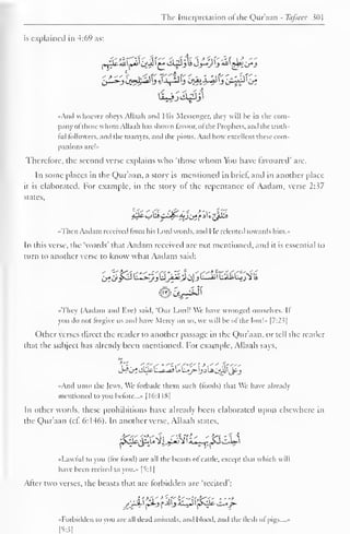 The Interpretation of the Qur'aan - Tafseer 301 
is explained in 4:69 as: 
1 
••And whoever obeys Allaah and His Messenger, they will he in the com-pany 
ol those whom Allaah has shown favour, of the Prophets, and the truth-ful 
followers, and the martyrs, and the pious. And how excellent these com-panions 
are!» 
Therefore, the second verse explains who "those whom You have favoured' are. 
In some places in the Qur'aan, a story is mentioned in brief, and in another place 
it is elaborated. For example, in the story of the repentance of Aadam, verse 2:37 
states, 
••Then Aadam received from his Lord words, and He relented towards him.- 
In this verse, the "words' that Aadam received are not mentioned, and it is essential to 
turn to another verse to know what Aadam said: 
•<They (Aadam and live) said, "Our Lord! We have wronged ourselves. II 
you do not forgive us and have Mercv on us. we will he ol the lost!» |7:2^| 
Other verses direct the reader to another passage in the Qur'aan, or tell the reader 
that the subject has already been mentioned. For example, Allaah says, 
in 
••And unto the Jews. We forbade them such (foods) that We have already 
mentioned to you before...* [16:1 18| 
In other words, these prohibitions have already been elaborated upon elsewhere in 
the Qur'aan (cl. 6:146). In another verse, Allaah states. 
fy%£2ii^pcte 
«Lawtul to you (lor lood) are all the beasts ol cattle, except that which w il 
have been recited to you.- I^: 1 
After two verses, the beasts that are forbidden are "recited": 
••Forbidden to von are .ill dead animals, and blood, and the flesh of pigs.... • 
[5:3] 
 