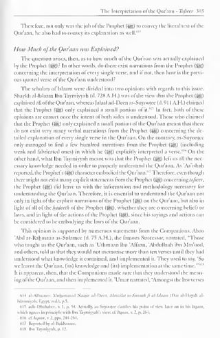 The Interpretation ofthe Qur'aan - Tafseer 303 
Therefore, not only was the job ol the Prophet (^) to convey the literal text of the 
Qur'aan. he also had to convey its explanation as well/'14 
How Mitch ofthe Our aim wits Explained? 
The question arises, then, as to how much of the Qur'aan was actually explained 
by the Prophet (^g)r In other words, do there exist narrations from the Prophet (j^g) 
concerning the interpretation ol every single verse, and it not. then how is the previ-ous 
quoted verse of the Qur'aan understood? 
The scholars of Islaam were divided into two opinions with regards to this issue. 
Shaykh al-Islaam Ibn Taymiyyah (d. 728 A.H.) was of the view that the Prophet (j§) 
explained all ofthe Qur'aan, whereas Jalaal ad-Dccn as-Suyootee (d. 91 A.H.) claimed 
1 that the Prophet 615 ($^,) only explained a small portion of it. 
In fact, both of these 
opinions are correct once the intent of both sides is understood. Those who claimed 
that the Prophet ($£,) only explained a small portion of the Qur'aan meant that there-do 
not exist very many verbal narrations from the Prophet (3gg) concerning the de-tailed 
explanation of every single verse in the Qur'aan. On the contrary, as-Suyootee 
only managed to find a few hundred narrations from the Prophet (^,) (including 
weak anil fabricated ones) in which he (^) explicitly interpreted a verse.'" On the 
other hand, what Ibn Taymiyyah meant was that the Prophet (££>) left us all the nec-essary 
knowledge needed in order to properly understand the Qur'aan. As 'Aa'ishah 
reported, the Prophet's ($g) characicrcmboclied the Qur'aan.' 1, Therefore, even though 
there might not exist many explicit statements from the Prophet (^g) concerningtafseer, 
the Prophet (=^g) did leave us with the information and methodology necessary lor 
understanding the Qur'aan. Therefore, it is essential to understand the Qur'aan not 
only in light of the explicit narrations of the Prophet (^) on the Quraan, but also in 
light of all of the hudceth of the Prophet ($£§). whether they arc concerning beliefs or 
laws, and in light of the actions of the Prophet (^g). since his sayings anil actions can 
be considered to be embodying the laws ol the Qur'aan. 
This opinion is supported by numerous statements from the Companions. Aboo 
Abel ar-Rahmaan as-Sulamee (d. 1^ A.H.). the famous Successor, narrated. "Those 
who taught us the Qur'aan, such as 'Uthmaan ibn 'Affaan, 'Abdullaah ibn Mas'ood, 
and others, told us that they would not memorise more than ten verses until they had 
understood what knowledge it contained, anil implemented it. They used to say, 'So 
we learnt the Qur'aan, (its) knowledge and (its) implementation at the same time.'"' 
It is apparent, then, that the Companions made sure that they understood the mean-ing 
ol the Qur'aan, and then implemented it. 'Umar narrated, "Amongst the last verses 
dl4 al-Albaancc, Muhammad Naasir ad-Dcen, Manzilat as-Sunnah fi al-Islaam (Oar al-IIayah al- 
Islaamiyah. Egypt, n.il.l. p.5. 
615 adh-Dhahabce, v. 1. p. 14. Actually, as-Suyot»£ee clarifies lii.s point of view later on in his Itqaan, 
which agree; in principle with Ibn Taymiyyah'.s view cl. Itqaan, v. 2, p. 264. 
616 cf. Itqaan, v. 2, pps. 244-264. 
617 Reported by al-Iiukhaarec. 
618 Ibn Taymiyyah. p. 12. 
 