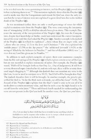 >n4 An Introduction to tlic Sciences ol the Quraan 
to be revealed were the verses pertaining to interest, and the Prophet (g§) passed away 
before explaining them to us."61 " This narration explicitly shows that the Prophet (-gg) 
used to make sure that the Companions understood the Qur'aan, since the only rea-son 
that the verses of interest were not explained in great detail was due to the sudden 
death of the Prophet (££,). 
As was mentioned earlier, there are only a small percentage of verses for which 
explicit narrations exist from the Prophet (-^). The verse concerning the interpreta-tion 
of'wrongdoing* (6:82) as skir% has already been given above. This example illus-trates 
the necessity of the interpretation of the Prophet (^), for even the Compan-ions, 
despite their knowledge of Arabic, could not understand the correct interpreta-tion 
of this verse until they had asked I he Prophet (^g). Another example is the luidecth 
ol the Prophet (i@$) in which he explained '...those whom You are angry with,' anil 
"...those who are astray,' (1:7) as the Jews and Christians."" He also explained the 
'middle prayer' (2:238) as the Asr prayer,'- 1 the 'additional (reward)' (10:26) as the 
seeing olAllaah by the believers in Paradise,"'' and that uI-Kciwthar (1(18:1) was "...a 
river that my Lord has given me in Paradise." 
In addition to such explicit examples of tafseer, there exist numerous example 
from the life and sayings of the Prophet (jgg) which explain certain verses of Qur'aan, 
but are not recorded as explicit statements of tafseer. For example, the Prophet (j|§) 
stated, "Hell will be brought forth on that Day (i.e.. Day of Judgement). It will have 
seventy thousand ropes (attached to it), and on each rope, there will be seventy thou-sand 
angels dragging it.""' 
4 Although this luidecth does not mention any verse in the 
Qur'aan. it can be used to interpret verse 90:23. "Anil Hell will be brought that Day." 
The luidecth describes how it will be brought. In another example, the penalty pre-scribed 
for theft is, "As for the thief, male or female, cut off his/her hand" (5:.;S8). The 
Sunnah of the Prophet (§g) explains that the thief's hand is only to be cut off if he 
steals above a certain monetary value, and that in such a case the right hand is to be 
cut off from the wrist joint/'""' These additional details needeil lor understanding this 
verse are not present in the Qur'aan itself. In another verse, the Qur'aan proclaims, 
sftt 
... -"•fX* i Sis-Xt-z — 
•Say, I do not find in that which has been revealed to me anything which is 
forbidden to eat by anyone who wishes to eat it except a dead animal, or 
blood poured forth, or the flesh of' swine.. .'» |6:I45| 
619 Reported by Ahmad anil Ibn Maajah, 
62(1 Reported by at-Tirmidhee. 
621 Reported by at -Tirmidhee. and relerred to in al-Bukhaaree and Muslim. 
622 Reported by Muslim. 
623 Reported by al-liukhaaree and Muslim. 
624 Reported by at Tirmidhee. 
625 cl. al-Alhaanee. Matiziliit, p. 6. 
 