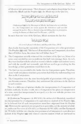 The Interpretation of the Qur'aan - Tafsecr ?()7 
oflslaam to later generations. Their character and religious knowledge has been 
testified by Allaah and the Prophet (H§), tor Allaah says in the Qur'aan, 
Lij-iyj All' (jj X-aS oyC->j.'-W~» Ujj j»-^-<y 
•Muhammad (^) is the Messenger of Allaah. Anil those who are with him 
(i.e., the Companions) are severe against the disbelievers ami merciful 
amongst themselves. You see them bowing ami falling down in prostration, 
seeking the Bounty of Allaah and His Pleasure...* |48:29] 
In more than one verse ot the Qur'aan, Allaah mentions the tact that 
«Hc is well pleased with them, and they with Him» |99:8| 
thus clearly showing the superiority of the Companions over other generations. 
The Prophet (#§) said, "The best ol all mankind are my Companions, then those 
them, then follow 1" 
that will follow those that will them.""' 
2) The Companions actually witnessed the revelation of the Qur'aan. Many of its 
verses were revealed to cater to problems that had risen amongst them. As such, 
t hey were familiar with the asbaab an-mizool, with the makjfee and madanee verses, 
and with the naasikh and mamookh* and did not need to go searching for this 
knowledge, as later generations would have to do. 
5) The Qur'aan was revealed in the Arabic that the Companions spoke. Therefore, 
many words and phrases that later generations had difficulty understanding were 
clear to the Companions. 
4) The Companions were the most knowledgeable ol generations with regards to 
pre-Islaamic customs. Therefore, they understood the references in the Qur'aan 
to such customs. 
There is a difference of opinion whether the interpretation of a Companion is ol 
definitive authority. In other words, once a Companions has given an interpretation 
of a verse, must that interpretation be accepted, as is the case with the previous two 
sources of tcifieer? 
Al-Haakim an-Naisapooree (d. 4(14 ATI.), the author ofai-Mustadra^, considered 
any interpretation by a Companion to be equivalent to a hadeeth of the Prophet (^), 
for he believed that all such interpretations must have originated from the Prophet 
(5^)- However, this opinion is not accepted in its generality, and the majority ol schol-ars, 
such as an-Nawawee (d. 676 A.H.), as-Suyootec (d. 91 1 A.H.), and Ibn Taymiyyah 
(d. 728 A.H.), held the view that the interpretation of a Companion is equivalent to a 
hadeeth of the Prophet (^g) only when it concerns matters which are not based on 
Mh Reported bj al-Bukhaaree. 
 