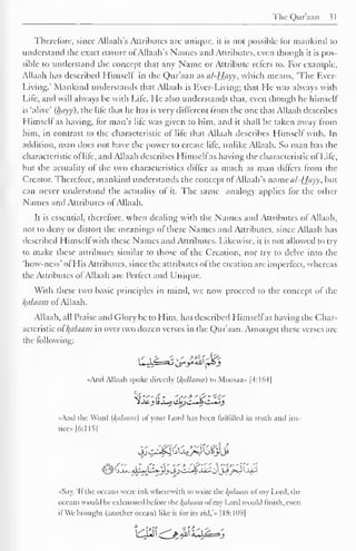 The Qur'aan 31 
J 
Therefore, since Allaah's Attributes are unique, it is not possible For mankind to 
understand the exact nature ofAllaah's Names and Attributes, even though it is pos-sible 
to understand the concept that any Name or Attribute refers to. For example, 
Allaah has described Himself in the Qur'aan as al-Hayy, which means, 'The Ever- 
Living.' Mankind understands that Allaah is Ever-Living; that He was always with 
Life, and will always be with Life. He also understands that, even though he himself 
is 'alive' (hayy), the life that he has is very different from the one that Allaah describes 
Himsell as having, (or man's life was given to him, and it shall be taken away from 
him, in contrast to the characteristic of life that Allaah describes Himself with. In 
addition, man does not have the power to create life, unlike Allaah. So man has the 
characteristic of life, and Allaah describes Himselfas having the characteristic of Life, 
but the actuality ol the two characteristics differ as much as man differs from the 
Creator. Therefore, mankind understands the concept of Allaah's mmcii/-Hayy, but 
can never understand the actuality of it. The same analogy applies for the other 
Names and Attributes of Allaah. 
It is essential, therefore, when dealing with the Names and Attributes of Allaah, 
not to deny or distort the meanings of these Names and Attributes, since Allaah has 
described Himself with these Names and Attributes. Likewise, it is not allowed to try 
to make these attributes similar to those of the Creation, nor try to delve into the 
'how-ness' of His Attributes, since the attributes of the creation are imperfect, whereas 
the Attributes ofAllaah are Perfect and Unique. 
With these two basic principles in mind, we now proceed to the concept of the 
kfllaam of Allaah. 
Allaah, all Praise and Glory be to Him, has described Himselfas having the Char-acteristic 
ol{alaam in over two dozen verses in the Qur'aan. Amongst these verses are 
the following: 
«Anil Allaah .spoke directly (l^alhwia) to Moosaa- |4:164| 
<??""(£* ',">"£"<<.' 
1 j£-j IsJ^o lib)C~Ji C~«J 
«And the Word {/(ii/ihim) ol your Lord has been fulfilled in [ruth and jus-tice" 
|6:115| 
«Say, 'Ifthe oceans were ink wherewith to write the kalaam ofmy Lord, die 
i ice. ins would be exhausted heforc the l(ahuini ol my Lord would finish, even 
ifWe brought (another ocean) like it for its aid.'.. |18:1()9| 
 