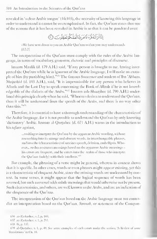 310 An Introduction to the Sciences of the Qur'aan 
revealed in 'a clear Arabic tongue' ( 16: 103), the necessity of knowing (his language in 
order to understand it cannot be overemphasised. In fact, the Qur'aan states di.it one 
of the reasons that ii has been revealed in Arabic is so that it can be pondered over: 
liJ^I^J^sJ^LjpicU^AlJjJlu^ 
•We have sent down to you an Arabic Qur'aan so that you may understand* 
H2:2| 
The interpretation of the Qur'aan must comply with the rules ol the Arabic lan-guage, 
in terms of vocabulary, grammar, rhetoric and principles of discourse. 
Imaam Maalik (d. 179 A.H.) said, "It any person is brought to me, having inter-preted 
the Qur'aan while he is ignorant of the Arabic language, I will make an exam-ple 
of him (by punishing him).""" The famous Successor and student of Ibn "Abbaas, 
Mujaahid (d. 103 A.H.), said, "It is impermissible for any person who believes in 
Allaah and the Last Day to speak concerning the Book of Allaah it he is not knowl-edgeable 
of the dialects of the Arabs.""'7 Imaam ash-Shaatibee (d. 790 A.H.) under-lined 
this principle clearly when he said, "Whoever desires to understand the Qur'aan. 
then it will be understood from the speech of the Arabs, and there is no way other 
than this.""* 
Therefore, it is essential to have a thorough understanding oi the characteristics of 
the Arabic language, for it is not possible to understand the Qur'aan by only knowing 
"dictionary" Arabic. Imaam al-Qurtubee (d. 671 A.H.) warns in the introduction to 
his tafseer against, 
...rushing to interpret the Qur'aan by the apparent Arabic wording, without 
researching into its strange and obscure words, its interchangeable phrases, 
and into the (characteristics) ofsuccinct speech, deletion, and ellipsis. Who-ever... 
rushes to extract meanings based on the apparent Arabic meanings 
his errors are frequent, ami lie enters into the realm ol those who interpret 
Qur'aan with 1 '' 
the (solely) their intellects." 
For example, the phrasing of a verse might be general, whereas its context shows 
that it is specific. In other cases, words or even phrases might appear missing, yet this 
is a characteristic ofeloquent Arabic, since the missing words are understood by con-text. 
In some verses, it might appear that the logical sequence of words has been 
reversed, but such a reversal adds subtle meanings that would otherwise not be present. 
Such characteristics, and others, are well known to the Arabs, and are an indication of 
the eloquence of the Qur'aan. 
The interpretation of the Qur'aan based on the Arabic language must not contra-dict 
an interpretation based on the Qur'aan, Sttnnah, or statement ot the Compan- 
636 az-Zarkashee, v. 2. p. 160. 
637 az-Zarkashee, v. I. p. 293; 
63S Ik. p. 1 37. 
63'i al-Qurtuhcc, v. I. p. +9. Sec some examples ol such errors under the section, A Review ol some 
Translations' in Ch. 16. 
 