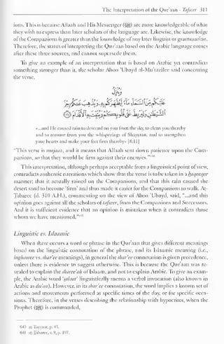 1 
The Interpretation of the Qur'aan - Tafseer 31 
1 
ions. This is because Allaah and His Messenger ($|g) are more knowledgeable of what 
they wish to express than later scholars of the language arc. Likewise, the knowledge 
ot the Companions is greater than the knowledge ol any later linguist or grammarian. 
Therefore, the status ol interpreting the Qur'aan based on the Arabic language comes 
after these three sources, and cannot supersede them. 
To give an example ol an interpretation that is based on Arabic yet contradicts 
something stronger than it, the scholar Aboo 'Ubayd al-Mu'ta/.ilee said concerning 
the verse. 
3>j 
«...and He caused rain to descend on you from the sky, to clean you thereby 
and to remove from you the whisperings oi Shaytaan, and to strengthen 
your hearts and make your teet firm thereby* [8:1 1 
"This verse is majaaz, and it means that Allaah sent down patience upon the Com-panions, 
so that they would be firm against their enemies."1 ' 4 " 
This interpretation, although perhaps acceptable from a linguistical point of view, 
contradicts authentic narrations which show that the verse is to be taken in a haqeeqee 
manner; that it actually rained on the Companions, and that this rain caused the 
desert sand to become 'firm' and thus made it easier for the Companions to walk. At- 
Tabarec (d. 310 A.H.), commenting on the view of Aboo 'Ubayd, said, "...and this 
opinion goes against all the scholars oi tafseer, from the Companions and Successors. 
And it is sufficient evidence that an opinion is mistaken when it contradicts those 
whom we have mentioned.""'" 
Linguistic vs. Islaamic 
When there occurs a word or phrase in the Qur'aan that gives different meanings 
based on the linguistic connotation of the phrase, and its Islaamic meaning (i.e., 
Ittghawee vs. shar'ce meanings), in general ihcs/iar'ee connotation isgiven precedence, 
unless there is evidence to suggest otherwise. This is because the Qur'aan was re-vealed 
to explain the sharee'ah of Islaam, and not to explain Arabic. To give an exam-ple, 
the Arabic word 'salacit' linguistically means a verbal invocation (also known in 
Arabic as dti'aa). However, in its shcir'ee connotation, the word implies a known set ot 
actions and movements performed at specific times ot the day, or for specific occa-sions. 
Therefore, in the verses describing the relationship with hypocrites, when the 
Prophet (<^) is commanded, 
640 at-Tayyaar,  41 
641 at-Taharcc. v. 9, p. 197. 
 