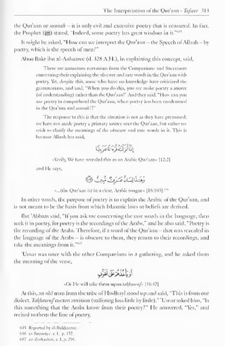 The Interpretation ol the Qur'aan - Ttifsccr 313 
the Qur'aan or sitninth — it is only evil and excessive poetry that is censured. In tact, 
the Prophet (^) stated, "Indeed, some poetry has great wisdom 6*5 
in it." 
It might be asked, "How can we interpret the Qur'aan - the Speech of Allaah —by 
poetry, which is the speech ol men:" 
Aboo Bakr ibn al-Anbaaree (d. 328 A.I I.), in explaining this concept, said. 
There are numerous narrations Irom the Companions and Successors 
concerning their explaining the obscure and rare words in the Qur'aan with 
poetry. Yet, despite this, some who have no knowledge have criticized the 
grammarians, and said, "When you do this, you are make poetry a source 
(of understanding) rather than the Qu r'aan!" And they said. "How can you 
use poetry to comprehend the Qur'aan, when poetry lias been condemned 
in the Quraan and sniiiin/i:'." 
The response to this is that the situation is not as they have presumed; 
we have not made poetry a primary source over the Qur'aan, but rather we 
wish to clarify the meanings of the obscure and rare words in it. This is 
because Allaah has said. 
•Aerily. We have revealed this as an Arabic Qur'aan* 1 1 2:2| 
and He says, 
«...(the Qur'aan is) in a clear, Arabic tongue |I6:103|. 
M" 
In other words, the purpose ol poetry is to explain the Arabic of the Qur'aan, and 
is not meant to be the basis from which Islaamic laws or beliefs arc derived. 
Ibn Abbaas said, "If you ask me concerning the rare words in the language, then 
seek it in poetry, for poetry is the recordings of the Arabs," and he also said, "Poetry is 
the recording ofthe Arabs. Therefore, if a word ofthe Qur'aan - that was revealed in 
the language ol the Arabs - is obscure to them, they return to their recordings, and 
M take the meanings from ' 
it." 
'Umar was once with the other Companions in a gathering, and he askeil them 
the meaning of the verse, 
«Or He will take them upon tafyiawufi | I6:47| 
At this, an old man from the tribe ol Hudhayl stood up and said, "This is from our 
dialect. Takfiawuf'means attrition (suffering loss little by little)." 'Umar asked him, "Is 
this something that the Arabs know from their poetry?" He answered, "Yes," and 
recited to them the line of poetry, 
64S Reported by al-Bukhaaree. 
d-l() as-Suyoojec, v. 1, p. 157. 
647 az-Zatkashee, v. 2, p. 294. 
 