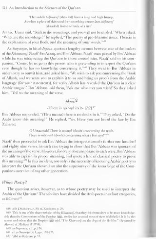 314 An Introduction to the Sciences ol the Qur'aan 
'I Ict saddle takjiawuf (abraded) from a long and high hump, 
As u hen a piece of skin used for smoothing arrows has takjiawuf 
(abraded) from the hack ofa tree* 
At this, 'Umar said, "Stick to the recordings, and you will not be misled." When asked, 
"What arc the recordings?" he replied, "The poetry of pre-Islaamic times. Therein is 
i lie explanation of your Book, anil the meaning of your words.'"' 
As-Suyooiec, in his cil-llqaan, quotes a lengthy account between one of the leaders 
of the Khawaarij, NaalV ibn Azraq, anil Ibn Abbaas. NaalV once passed by Ibn 'Abbaas 
while he was interpreting the Qur'aan to those around him. Naafi' said to his com-panion, 
"Come, let us go to this person who is pretending to interpret the Qur'aan 
even though he has no knowledge concerning it."'"' 
1 They went to Ibn 'Abbaas in 
order to try to outwit him, and asked him, "We wish to ask you concerning the Book 
ol Allaah. and we want you to explain it to us anil bring us proofs from the Arabic 
language (lor your statements), lor verily Allaah has revealed the Qur'aan in a clear 
Arabic tongue." Ibn 'Abbaas told them, "Ask me whatever you wish!"So they asked 
him, "Tell us the meaning ol the verse, 
« There is no ray<b in it» |2:2|?" 
Ibn Abbaas responded, "(This means) there is no doubt in it." They asked, "Do the 
Arabs know this meaning?" He replied, "Yes. Have you not heard the line by Ibn 
Zabaree: 
'( 
no ) Umanmuh! There is rayb (doubt) concerning the truth. 
There is only rayb (doubt) concerning what a liar says! 
Naafi' then proceeded to ask Ibn 'Abbaas the interpretation ofa further one hundred 
and eighty nine verses, in each case trying to show that Ibn 'Abbaas was ignorant of 
the meaning ol the verse. However, tor every obscure phrase in each verse, Ibn 'Abbaas 
was able to explain its proper meaning, and quote a line of classical poetry to prove 
this meaning."''1 In this incident, not only is the necessity ol knowing Arabic poetry to 
interpret the Qur'aan shown, but also the superiority of the knowledge of the Com-panions 
over that ol any other generation. 
Whose Poetry? 
The question arises, however, as to whose poetry may be used to interpret the 
Arabic of the Qur'aan? The scholars have divided the Arab poets into four categories, 
as follows:'"' 
648 adh-Dhahahee. p. SO: el'. Zarabozo, p. 20. 
649 This is one of the characteristics of the Khawaarij, thai they fell themselves i<> be more knowledge-able 
than the Companions ofthe Prophet (5g). and in fact accused most ofthem of disbelief It is for this 
reason and others that the Prophet (3S) said, "The Khawaarij are the dogs ofthe I lelllire." (Reported In 
Ahmad. cC Milhkaat # 3554). 
'oil as-Suyonlee, v. I. p. I 5X. 
nS| el. as-Suyootee, v. I.pps. I58-I7S. 
652 'Abd .ir-Raheem. p. 55. 
 