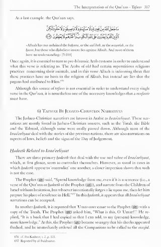 The Interpretation ofthe Qur'aan - Tafsccr 317 
As a last example, the Qur'aan says, 
«Alla;ih has not ordained the baheera, or the saaibah, or the wascelah, or the 
Innini, hut those who disbelieve invent lies against Allaah. And most of them 
have no understanding* [5:103] 
Once again, it is essential to turn to pre-Islaamic Arab customs in order to understand 
what this verse is referring to. The Arabs of old had certain superstitious religious 
practices concerning their animals, and in this verse Allaah is informing them that 
these practices have no basis in the religion of Allaah, but instead are lies that the 
pagans had attributed to Him.'''"' 
Although this source of tafseer is not essential in order to understand every single 
verse in the Qur'aan, it is nonetheless one of the necessary knowledges that a mufassir 
must have. 
6) Tafseer By JudaeoChristian Narratives 
The Judaco-Christian narratives are known in Arabic as hraa'eeliyaat . These nar-rations 
arc mostly found in ludaco-Christian sources, such as the Torah, the Bible 
and the Talmud, although some were orally passed down. Although most of the 
hradeeliyaat deal with the stories of the previous nations, there are also narrations on 
aspects of laws, beliefs and the signs of the Day of Judgement. 
Hadeeth Related to Israel 'eeliyaat 
There are three primary hadeeth that deal with the use anil value of hraa'eeliyaat, 
which, at first glance, seem to contradict themselves. However, as usual in cases in 
which hadeeth appear to 'contradict' one another, a closer inspection shows that such 
is not the case. 
The Prophet (-g«) said, "Spread knowledge from me, even if it is a sentence (i.e., a 
verse of the Qur'aan or hadeeth of the Prophet (^g)), and narrate from the Children of 
Israel without hesitation, but whoever intentionally forges a lie upon me, then let him 
prepare his place of residence in Hell."10 
' In this hadeeth, it appears that all hraa eeliyaat 
narrations can be accepted. 
In anotherhadeeth, it is reported that 'Umaronce came to the Prophet (5|§) with a 
copy of the Torah. The Prophet (j|§) asked him, "What is this, O 'Umarr'" He re-plied, 
"It is a book that I had copied so that I can add, to my (present) knowledge, 
more knowledge." At this, the Prophet (-y§) became so angry that his checks appeared 
flushed, and he immediately ordered all the Companions to be called to the masjid. 
656 el! Jhn Kaihccr. v. 2, p. 121. 
657 Reported by al-Bukhaaree. 
 