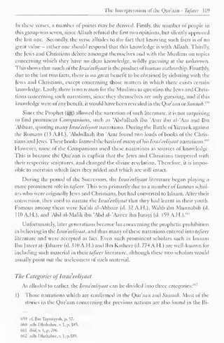 The Interpretation ofthe Qur'aan - Tafsecr 319 
In these verses, a number of points may be derived. Firstly, the number of people in 
this group was seven, since Allaah refuted the first two opinions, but silently approved 
the last one. Secondly, the verse alludes to the fact that knowing such facts is of no 
great value - rather one should respond that this knowledge is with Allaah. Thirdly, 
the Jews and Christians debate amongst themselves and with the Muslims on topics 
concerning which they have no clear knowledge, wildly guessing at the unknown. 
This shows that much ofthe Isnuieeliyaat is the product ofhuman authorship. Fourthly, 
due to the last two facts, there is no great benefit to be obtained by debating with the 
Jews and Christians, except concerning those matters in which there exists certain 
knowledge. Lastly, there is no reason for the Muslims to question the Jews and Chris-tians 
concerning such narrations, since they themselves are only guessing, and if this 
knowledge were ofany benefit, it would have been revealed in the Qur'aan oxSiinncih.''*1" 
Since the Prophet ($^) allowed the narration of such literature, it is not surprising 
to find prominent Companions, such as 'Abdullaah ibn 'Amr ibn al-'Aas and Ibn 
'Abbaas, quoting many Israu'ccliyaal narrations. During the Battle ofYarmuk against 
the Romans (13 A.H.), 'Abdullaah ibn 'Amr found two loads of books of the Chris-tians 
and Jews. These books formed the basis ofmany of his Israa eeliyaat narrations."'" 1 
However, none of the Companions used these narrations as sources ol knowledge. 
This is because the Qur'aan is explicit that the Jews and Christians tampered with 
their respective scriptures, and changed the divine revelation. Therefore, it is impos-sible 
to ascertain which facts they added and which are still intact. 
During the period of the Successors, the lsraa 'eeliyaal literature began playing a 
more prominent role in tafsecr. This was primarily due to a number of famous schol-ars 
who were originally Jews and Christians, but had converted to Islaam. After their 
conversion, they used to narrate the Israa'eeliyaat that they had learnt in their youth. 
Famous among them were Ka'ab al-Ahbaar (d. 32 A.H.), Wahb ibn Munnabih (d. 
1 10 A.FI.), and 'Abd al-Malik ibn 'Abd al-'Azeez ibn Jurayj (d. 159 A.H.).""1 
Unfortunately, later generations became lax concerning the prophetic prohibition 
in believing in u: Israa'eeliyaat, and thus many of these narrations entered inio tafsecr 
literature and were accepted as fact. Even such prominent scholars such as Imaam 
Ibn Jareer al-Tabaree (d. 310 A.H.) and Ibn Katheer (d. 774 A.H.) are well-known for 
including such material in their tafsecr literature, although these two scholars would 
usually point out the uselessness of such material. 
The Categories ofIsraa'eeliyaat 
As alluded to earlier, the Israa'eeliyaat can be divided into three categories:' 1 
'"' 
1) Those narrations which arc confirmed in the Qur'aan and Sunnah. Most of the 
stories in the Qur'aan concerning the previous nations are also found in the Bi- 
659 ft- Ilin Taymiyyah, p. 57, 
660 adh-Dhahabw, w I, p. 185. 
661 ibid. v. I, p. 206. 
662 adh-Dhahabcc. v. l.p.189. 
 