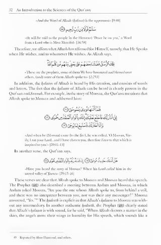 32 An Introduction to the Sciences of the Qur'aan 
| 
••And the Word ofAllaah (l{uliniu) is the uppermost" [9:40] 
«(It will lie said to the people in the Heavens) Peace he on you." a Word 
from a Lord who is Mosi Merciful* |36:S8| 
Therefore, we affirm what Allaah has affirmed for Himself, namely, that He Speaks 
when He wishes, and to whomever He wishes. As Allaah says. 
^(«^ir*rH^uf^<y(^^*A-*i^,'>j-*»/'<ffii 
.These are the prophets, some of them We have honoured ami blessed over 
others, (and) some ol them Allaah spoke to» 12:2^ ^ 
In addition, the Balaam ofAllaah is heard by His creation, and consists of words 
and letters. The tact that the l{ahiam ol Allaah can he heard is clearly proven in the 
Qur'aan and Sunnah. For example, in the story of Moosaa, the Qur'aan mentions that 
Allaah spoke to Moosaa and addressed him: 
•And when he (Moosaa) came (to the lire), he was called. "O Moosaa. Ver-ily, 
I am your Lord...and I have chosen you, therefore listen to that which is 
inspired to you'» [20:1 1-1 3| 
In another verse, the Qur'aan says, 
..Have you heard the story ol Moosaa: When his Lord allied him in the 
sacred valley ofToowax [79:15-16] 
These verses are clear that Allaah spoke to Moosaa and Moosaa heard this speech. 
The Prophet (<^g) also described a meeting between Aadam and Moosaa, in which 
Aadam asked Moosaa, "Are you the one whom Allaah spoke to, from behind a veil, 
anil there was no interpreter between you, nor was their any messenger?" Moosaa 
answered, "Yes."4 '' The hadeeth is explicit in that Allaah's Balaam to Moosaa was with-out 
any intermediary. In another authentic hadeeth, the Prophet (j^g) clearly stated 
that Allaah's kalaam is with sound, for he said, "When Allaah decrees a matter in the 
skies, the angels move their wings in humility lor His speech, which sounds like a 
49 Reported by Ahoo Daawuod. and others. 
 