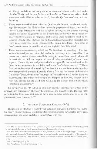 MU An Introduction to the Sciences ofthe Qur'aan 
ble. The general themes of many stories are common to both books, such as the 
Flood ol Nooh, and the prophethood of Ibraahecm, Moosaa and others. Such 
narrations in the Bible may be accepted, since the Qur'aan confirms their au-thenticity 
2) Those narrations which contradict the Qur'aan, the Sunnak, or Islaamic teach-ings. 
For example, the Bible ascribes to certain prophets evil deeds, such as the 
story of Loot's intercourse with his daughter-in-law, anil Sulaymaan ordering 
the death of one of his generals so that he could marry his wife. Such crimes are 
unacceptable to ascribe to prophets, and as such these narrations must be re-jected 
as false. In other places in the Bible, Allaah is given certain characteristics 
(such as regret, tiredness, anil ignorance) that do not befit Him. These types ol 
Isradeeliyaat cannot be narrated unless one explains their falsehood. 
3) Those narrations concerning which the Muslims have no knowledge. The ma-jority 
olIsradeeliyaat narrations fall under this category. It has been allowed to 
narrate such stories without actually believing in them. For example, almost all 
the stories in the Bible arc, in general, more detailed than their Qur'aanic coun-terparts. 
Names, figures and places which are typically not mentioned in the 
Qur'aan are mentioned in the Bible and other Isradeeliyaat material."'" These 
facts cannot be accepted as truth by Muslims, for it is not known whether they 
were tampered with or not. Example of such facts are the names of the twelve 
Children ol Jacob, the name of the Angel of Death (known in Muslim literature 
ixsAzraa'eel),""* the colour of the dog of the Sleepers of the Cave, the part ol the 
cow that Moosaa hit the dead man with, and the names ol the birds which 
Ibraaheem resurrected."''"' 
Ibn Taymiyyah (d. 724 A.H.). in summarising the potential usefulness of the 
Isradeeliyaat. comments, "They may be t|Uotcd, as the Imdceth (ol the Prophet (=^.)) 
permits it, but let us note that most of them have no value whatsoever so far as reli-gious 
matters arc concerned."""" 
7) Tafseer by Subjectivk Opinion (Ra'y) 
The last source ot tafseer is tafseer by subjective opinion, commonly known in Ara-bic 
as ra'y. In other words, a scholar uses his personal opinion (i/ti/iaad) to arrive at an 
interpretation ol a verse, and this is called tafseer with ray. 
66 5 This is a lunhcr indication ol the i'jiwz <>l the Qur'aan. lor there is absolutely no benefit to be gained 
by such knowledge, ami in fact is more tedious to read than useful lo know. 
66-t This name does not occur in anv verse ot the Qur'aan or luuict'lh ol the Prophet (5S). I'heretorc, n is 
saler not Ioca 1 1 the angel ot death A/.raa'eel. since WC ilo not know lor sure the authenticity ofthis name. For 
further details, see Ashqar, 'UmarSulaiman, 'Aalimal-Malaaikatal-Abraar, (I )aran-Nafais, Kuwait, 1986), 
p. IH. 
665 cf. Ibn Tayniyyali. p. 56. 
666 Paraphrased from Ibn Taymiyyah. p. 56. 
 