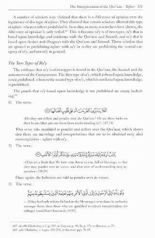 The Interpretation of the Qur'aan - lb/seer 321 
A number of scholars have claimed that there is a difference of opinion over the 
legitimacy of this type oftafseer. They claimed that certain scholars allowed this type 
o(tafseer, whereas others prohibited it. In reality, as many researchers have shown, the 
difference of opinion is only verbal.'"'" This is because ra'y is of two types: ray that is 
based upon knowledge and conforms with the Qur'aan and Sunna/i, and ray that is 
based upon desires and disagrees with the Qur'aan and Sunnah. Those scholars that 
arc quoted as prohibiting tafseer with ra'y in reality are prohibiting the second cat-egory 
ofray, and not ra'y in general. 
The Two Types ofRay 
The evidence that ra'y is of two types is found in the Qur'aan, the Sunnah and the 
statements of the Companions. The first type of ray, which is based upon knowledge, 
is not prohibited, whereas the second type ofra'y, which is not based upon knowledge, 
is prohibited. 
The proofs that ra'y based upon knowledge is not prohibited arc manv, includ-ing:- 
1 
) 
The verse, 
••Do they not reflect anil ponder over the Qur'aan? Or arc there locks on 
their hearts (that prevent them from understanding it)?» |-t7:24| 
This verse asks mankind to ponder and reflect over the Qur'aan, which shows 
that there are meanings and interpretations that are to be obtained only after 
contemplation - tafseer with ra'y. 
2) The verse, 
«(This is) a Book that We have sent down to you. full ol blessings, so that 
they may ponder over its verses, and that men of understanding may re-member. 
|38:29| 
Once again, the believers are told to ponder over its verses. 
The verse, 
-...I! they had only referred it back to the Messenger, or to those in authority 
amongst them, then those who are qualified to extract interpretations (or 
rulings) would have known it>. |4:83| 
667 c£ adh-Dhahabee, v. I. p. 267; ai-Tayyaar, p. 48; Ik. p. 171; ar-Roomee, p. 79. 
668 adh-Dhahabee, v. l,pps. 265-274; ar-Roomee, pps. 78-85. 
 