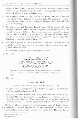 322 An Introduction to the Sciences ol the Qur'aan 
This verse shows that there are people (the scholars) who are qualified to extract 
some knowledge that others might not be able to, once again proving that tafseer 
with ra v is allowed, if based upon knowledge. 
4) The prayer that the Prophet (jg) made for Ibn 'Abbaas, "O Allaah! Grant him 
interpretation" shows that there are meanings to the Qur'aan that are not obvi-ous 
to everyone, and that is why the Prophet (i^g) prayed that Ibn 'Abbaas be 
given this knowledge. 
5) The Companions and those after them all interpreted the Qur'aan with more 
than just narrations, and this proves that tafseer based upon ray is allowed. For 
example, when Aboo Bakr was asked concerning the case ol l^alaalah mentioned 
in verse 4:176, he replied, "I say with my ra'y, so il it is correct, it is from Allaah, 
and if it is incorrect, it is from myself and ShayUian."'"" This shows that Aboo 
Bakr interpreted the Qur'aan based upon ra'y. 
6) The fact that ijtihaad is a part of this religion, and with it, any stagnation that 
might have existed is removed from the religion. Tafseer with ra'y is one type of 
ijtihaad, and thus allowed. 
The proofs that ra'y based upon desires is prohibited are: 
1 
) 
The verse, 
••Say: My Lord has only prohibited evil deeds, the apparent and hidden ol 
them,... and thai you say concerning Allaah (hat which you do nol know 
[7:33] 
2) The verse, 
•Ami do not follow thai which you have no knowledge of» 1 17:36] 
These two verses discourage speaking without knowledge, and included in this 
is ray that is not based upon knowledge. 
3) The many narrations that exist from the salaf that show their caution in inter-preting 
the Qur'aan without any knowledge. Perhaps the most famous quote is 
that ol Aboo Bakr, who said, "What earth would give me support, and what sky 
would shelter me, if I said concerning the Book ofAllaah what I do not know?"'' 
The above evidences prove that ra'y is divided into two types: ra'y that is praisewor-thy, 
and ra'y that is blameworthy. The ra'y that is praiseworthy is that which is based 
upon knowledge, and performed by one who is qualified to do so. Therefore, this type 
669 ai-Talxircc, v. 4. p. 28-1. 
67(1 ar-Roomee, p. X2. 
 