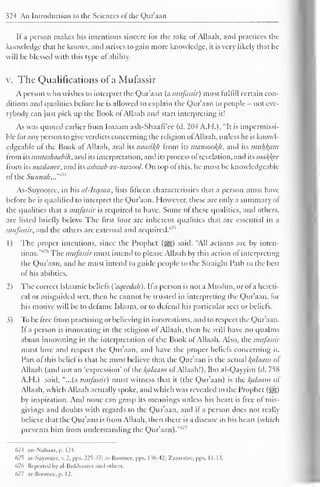 324 An Introduction to the Sciences of the Qur'aan 
If a person makes his intentions sincere for the sake of Allaah, and practices the 
knowledge that he knows, and strives to gain more knowledge, it is very likely that he 
will be blessed with this type of ability. 
v. The Qualifications of a Mufassir 
A person who wishes to interpret the Qur'aan (a mufassir) must fulfill certain con-ditions 
and qualities before he is allowed to explain the Qur'aan to people - not eve-rybody 
can just pick up the Book of Allaah and start interpreting it! 
As was quoted earlier from Imaam ash-Shaafi'ee (d. 204 A.H.), "It is impermissi-ble 
for any person to give verdicts concerning the religion ofAllaah, unless he is knowl-edgeable 
of the Book of Allaah, and its naasiltfi from its mansooltfi, and its muhfcam 
from its mulashaabih, and its interpretation, and its process of revelation, and its ma/foe 
from its madanee, and its asbaab an-nuzool. On top of this, he must be knowledgeable 
of the Sunnah..."m 
As-Suyootee, in his al-Itqaan, lists fifteen characteristics that a person must have 
before he is qualified to interpret the Qur'aan. However, these are only a summary of 
the qualities that a mufassir is required to have. Some of these qualities, and others, 
are listed briefly below. The first four are inherent qualities that arc essential in a 
mufassir, and the others are external and acquired.''7 '' 
1 
) 
The proper intentions, since the Prophet (j§|) said, "All actions are by inten-tions."" 
" The mufassir must intend to please Allaah by this action of interpreting 
the Qur'aan, and he must intend to guide people to the Straight Path to the best 
of his abilities. 
2) The correct Islaamic beliefs ('aqcedah). If a person is not a Muslim, or of a hereti-cal 
or misguided sect, then he cannot be trusted in interpreting the Quraan, lor 
his motive will be to defame Islaam, or to defend his particular sect or beliefs. 
3) To be free from practising or believing in innovations, and to respect the Qur'aan. 
If a person is innovating in the religion of Allaah, then he will have no qualms 
about innovating in the interpretation of the Book of Allaah. Also, the mufassir 
must love and respect the Quraan, and have the proper beliefs concerning it. 
Part of this belief is that he must believe that the Qur'aan is the actual l{alaam of 
Allaah (and not an 'expression' of the l(alaam ofAllaah!). Ibn al-Qayyim (d. 758 
A.H.) said, "...(a mufassir) must witness that it (the Qur'aan) is the /(a/aam of 
Allaah, which Allaah actually spoke, and which was revealed to the Prophet (s^g) 
by inspiration. Anil none can grasp its meanings unless his heart is free of mis-givings 
and doubts with regards to the Qur'aan, and ii a person does not really 
believe that the Qur'aan is from Allaah, then there is a disease in his heart (which 
prevents him from understanding the Qur'aan). 
C>7-f .in-N.ili.i.is. p. 12-t. 
67^ as-Suyooicc, v. 2, pps. 22S- ?7; ar-Koomic. pps. I ^6-42: Xamralcc. pps. 11-1 >. 
676 Reported by al-Bukhaaree ami others. 
677 ar-Roomee, p. 1 2. 
 