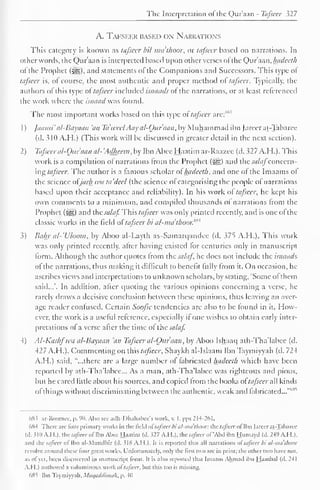 The Interpretation of the Qur'aan - Tafsccr 527 
A. Tafseer based on Narrations 
This category is known as tafsccr bil mathoor, or tafsccr based on narrations. In 
other words, the Qur'aan is interpreted based upon other verses ol the Qur'aan, luidecth 
ofthe Prophet (sy?). and statements of the Companions and Successors. This type ol 
tafsccr is, ol course, the most authentic and proper method ol tafsccr. Typically, the 
authors ol this type of tafseer included isnaads of the narrations, or at least referenced 
the work where the isnaad was found. 
The most important works based on this type ol tafseer are:"'" 
1 
) 
jaami' al-Bayaan 'an Ta'tvcel Aay al-Oitr'aan. by Muhammad ibn ]areer at-Tabaree 
(d. 310 A.H.) (This work will be discussed in greater detail in the next section). 
2) Tafsccr al-Qitraan a/- 'Adheeni. by Ibn Abee Haatim ar-Raazce (d. 327 A.H.). This 
work is a compilation ol narrations from the Prophet (3gg) and the sa/afconcern-ing 
tafseer. The author is a famous scholar of luidecth. and one ol the Imaams of 
the science atjarh wa ta'dcel (the science of categorising the people of narrations 
based upon their acceptance and reliability). In his work ol tafsccr. he kept his 
own comments to a minimum, and compiled thousands ol narrations from the 
Prophet (^) and the sa/af This tafseer was only printed recently, and is one ofthe 
classic works in the field of tafseer bi a/-nnithoor. m* 
3) Bahr al-'U/oom, by Aboo al-Layth as-Samarqandee (d. 375 A.H.). This work 
was only printed recently, after having existed tor centuries only in manuscript 
form. Although the author quotes from the sa/af. he does not include the isnaads 
ol die narrations, thus making it difficult to benefit fully from it. On occasion, he 
ascribes views and interpretations to unknown scholars, by stating, "Some of them 
said...'. In addition, alter quoting the various opinions concerning a verse, he 
rarely draws a decisive conclusion between these opinions, thus leaving an aver-age 
reader confused. Certain Soojic tendencies are also to be found in it. How-ever, 
the work is a useful reference, especially it one wishes to obtain early inter-pretations 
of a verse after the time of the sa/af. 
4) Al-Kashfwa al-Bayaan 'an Tafsccr a/-Ottr'aan, by Aboo Ishaaq ath-Tha'labee (d. 
427 A.H. ). Commenting on this tafsccr. Shaykh al-Islaam Ibn Taymiyyah (d. 724 
A.H.) said, "...there are a large number ol fabricated luidecth which have been 
reported by ath-Tha'labee... As a man, ath-Tha'labee was righteous and pious, 
but he cared little about his sources, and copied from the books ol tafseer all kinds 
of things without discriminating between the authentic, weak and fabricated..."''' 
6X5 ar-Roomcc, p. 90. Also sec adh-Dhahabee's work, v. I, pps 214-261. 
6K4 There arc lour primary works in the liclil oitafsccr bi al-ma'tlumr. the tafsccr of Ibn jareer at-Tabaree 
(d. 310 A.M.). the tafseer of Ibn Abee Haatim (d. .527 A.H.). the tafseer of'Abd ibn Huniayd (d. 249 A.H.). 
and the tafseer of Ibn al-Mundhir (d. 518 A.H.). It is reported that all narrations ol tafsccr bi al-ma'thoor 
revolve around these four great works. Unfortunately, only the first two are in print: the other two have not. 
as of yet. been discovered in manuscript form. I( is also reported that Imaam Ahmad ibn Hambal (d. 241 
A.H.) authored a voluminous work ol tafsccr. but this too is missing. 
685 Ibn Taymiyyah. Mtiqaddimah, p. 40 
 