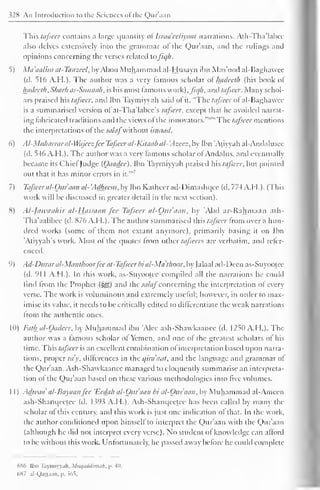 328 An Introduction to the Sciences <>l the Quraan 
This tafseer contains a large quantity ol Israa'eeliyaat narrations. Alh-Tha'labce 
also delves extensively into the grammar ol the Quraan, and the rulings and 
opinions concerning the verses related lafiqh. 
5) Ma'aalim at-Tanzeel, by Ahoo Muhammad ai-Husayn ibn Mas'ood al-Baghawee 
(il. 516 A.H.). The author was a very famous scholar ol Inideeth (his book ol 
hadeeth.Sharh as-Sunnah. is his most famous work), fiqh. and tafseer. Many schol-ars 
praised hh tafseer, anil Ibn Taymiyyah said ol it. "The tafseer ot al-Baghawee 
is a summarised version ol at-Tha'labcc's tafseer, except that he avoided narrat-ing 
fabricated traditions anil the views ol the innovators.""'"' The tafseer mentions 
the interpretations ofthe salafwithout isnaad. 
6) Al-Mtiharraral-Wajcczfcc Tafseer al-Kitaab al- Azecz, by Ibn "Atiyyah al-Andalusee 
(d. 546 A.H.). The author was a very famous scholar ol Andalus, ami eventually 
became its ChiefJudge (Oaadee). Ibn Taymiyyah praised hhtajscer, but pointed 
out that 1 '*' 
it has minor errors in it. 
7) Tafseer al-Our aan a/- 'Adheem, by Ibn Katheer ad-Dimashqee (d. 77-4 A.H.). (This 
work will be discussed in greater detail in the next section). 
8) Al-jawaahir al-Hjissaan fee Tafseer al-Oitr'aan, by Abd ar-Rahmaan ath- 
Tha'aalibee (d. 876 A.H.). The author summarised this tafseer from over a hun-dred 
works (some of them not extant anymore), primarily basing it on Ibn 
'Atiyyah's work. Most of the quotes from other tctfseers are verbatim, and refer-enced. 
9) Ad-Durar al-Maiithoor fee at-Tafseer bi al-Mdthoor, by [alaal ad-Deen as-Suyootee 
(d. 911 A.H.). In this work. as-Suyootee compiled all the narrations he could 
find Irom the Prophet ($yg) and the salaf concerning the interpretation of every 
verse. The work is voluminous and extremely useful; however, in order to max-imise 
its value, it needs to be critically edited to differentiate the weak narrations 
from the authentic ones. 
1(1) Fatk al-Oadeer, by Muhammad ibn 'Alee ash-Shawkaanee (d. 1250 A.H.). The 
author was a lamous scholar of Yemen, and one of the greatest scholars of his 
time. This tafseer is an excellent combination of interpretation based upon narra-tions, 
proper ray, differences in the i/ira'aat, and the language and grammar of 
the Quraan. Ash-Shawkaanee managed to eloquently summarise an interpreta-tion 
ol the Qur'aan based on these various methodologies into five volumes. 
1 
1 ) Adwaa' al-Bayaanfcc 'Ecda/i al-Our aan bi al-Oitr'aan, by Muhammad al-Ameen 
ash-Shanqeetce (d. 1.393 A.H.). Ash-Shanqeelee has been called by many the 
scholar of this century, anil this work is just one indication of that. In the work, 
the author conditioned upon himself to interpret the Qur'aan with the Qur'aan 
(although he did not interpret every verse). No student ol knowledge can afford 
to be without this work. Unfortunately, he passed away before he could complete 
hS6 Ibn Taymiyyah. Miu/iiddimu/i. p. -1". 
(>X7 .il-Qanaan. p. 565. 
 