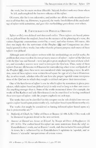 The Interpretation of the Qur'aan - Tafseer 329 
the work, but his main student (Shaykh Atiyyah Saalim) took over from where 
he left, and completed the last two volumes ofthe ttifsccr. 
Ofcourse, this list is not exhaustive, and neither arc all the works mentioned cor-rect 
in all that they say. However, in general, the works listed followed the methodol-ogy 
of tafscer with narrations, and gave this methodology precedence over others. 
B. Tafsf-fj* based ox Personal Opinions 
Tafsecr ar-Ra'y was defined and discussed earlier. These tafsccrs are based prima-rily 
on ijtihaad from the mufassir, based on the nuances of the phrasing of a verse, the 
various linguistic connotations carried by a word, and other factors. Of course, this 
does not imply that the narrations of the Prophet (^g) and Companions are abso-lutely 
ignored in these works, but rather that the primary purpose and source of these 
tafseers was ijtihaad. 
Although some of ihe taj'scers written with this methodology are useful works, the 
problem that arose was that the two primary sources of tafseer - tafscer of the Qur aan 
with the Qur'aan and Sunnah - were not given great emphasis by most of these schol-ars, 
and secondary sources were used to interpret the Qur'aan. Thus, some of these 
tafseers (but not all) became well known for contradicting other verses and hadecth of 
the Prophet (-ig), since these were not considered while interpreting a verse. In addi-tion, 
some ofthese tafseers were written based upon the type ol my that is blamewor-thy; 
in other words, scholars who did not have the proper 'aqeedah wrote interpreta-tions 
of the Qur'aan in which they sought to defend and prove their innovations. 
One of the best forms ol tafsecr is one in which tafsecr by narrations is given prec-edence, 
while tafscer based on ijtihaad (ray) is only used as long as it does not contra-dict 
anything stronger than it. Some of the works mentioned above (for example, the 
works of Ibn Katheer and ash-Shawkaanee) can be considered as having combined 
these two types oftafscer. with the proper emphasis on each type. 
The works that can be classified in this category can be sub-divided into two cat-egories: 
tafsecr based upon praiseworthy my, and tafseer based upon blameworthy ra'y. 
The works that might be considered as having followed tafscer based upon ra'y 
that is praiseworthy arc: 1 ' 1"1 
1) Mafaatih al-Ghayb, by Fakhr ad-Decn ar-Raazee (d. 606 A.H.) (This work will 
be discussed in greater detail in the next section). 
2) Anwaar at-Tanzeel wa Asraar at-Ta'wcel, by Naasir ad-Decn al-Baydaawce (d. 
691 A.H.). The author based his tafscer on some narrations from the salaf, az- 
Zamakhsharee's work, and ar-Raazce's work, and also included his own ijtihaad. 
At times, he is influenced by az-Zamakhsharee's opinions in 'aqeedah, and ar- 
Raazce's 'scientific' interpretations of certain verses. 
688 ar-Roomee, p. 103; Also see adh-Dhahabee, v. I,pps. 297-368. 
 
